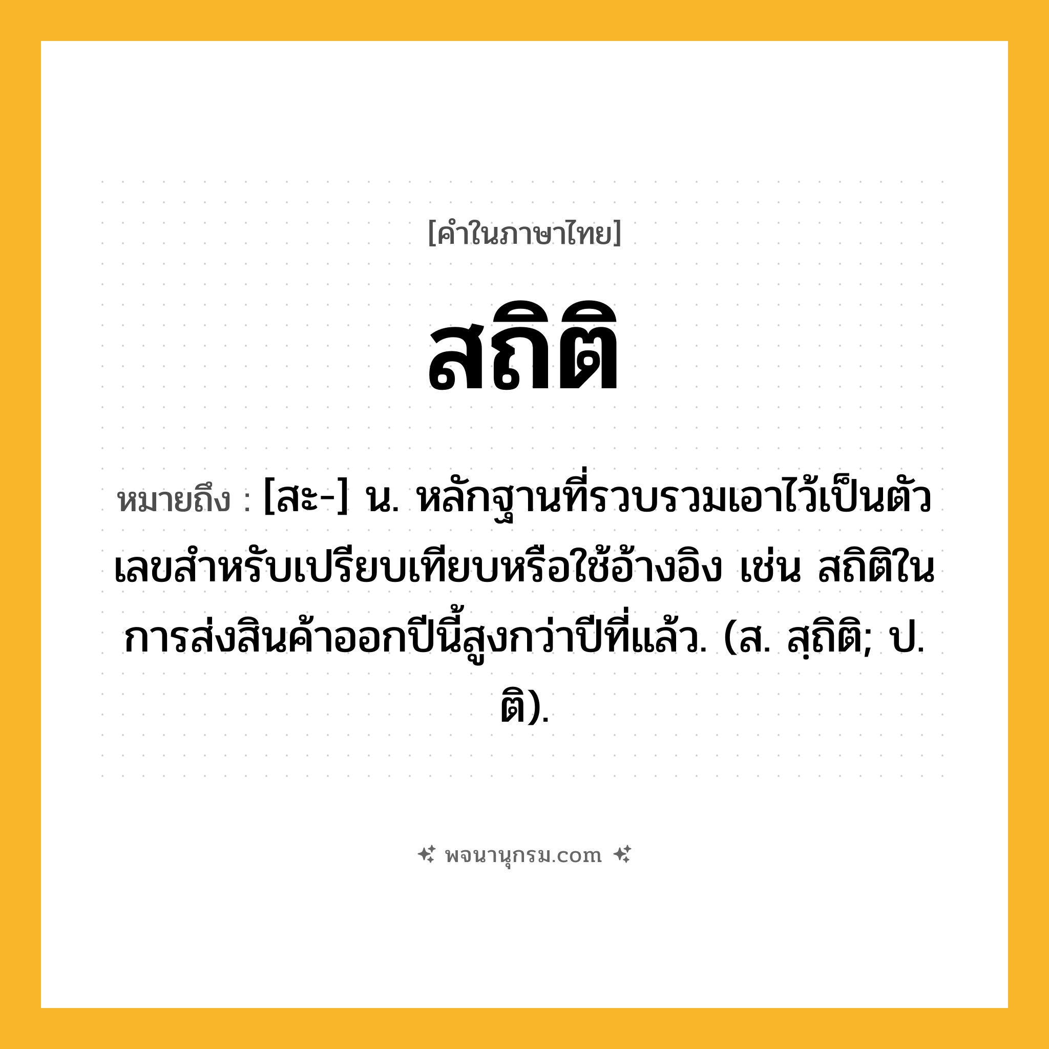 สถิติ ความหมาย หมายถึงอะไร?, คำในภาษาไทย สถิติ หมายถึง [สะ-] น. หลักฐานที่รวบรวมเอาไว้เป็นตัวเลขสําหรับเปรียบเทียบหรือใช้อ้างอิง เช่น สถิติในการส่งสินค้าออกปีนี้สูงกว่าปีที่แล้ว. (ส. สฺถิติ; ป. ติ).