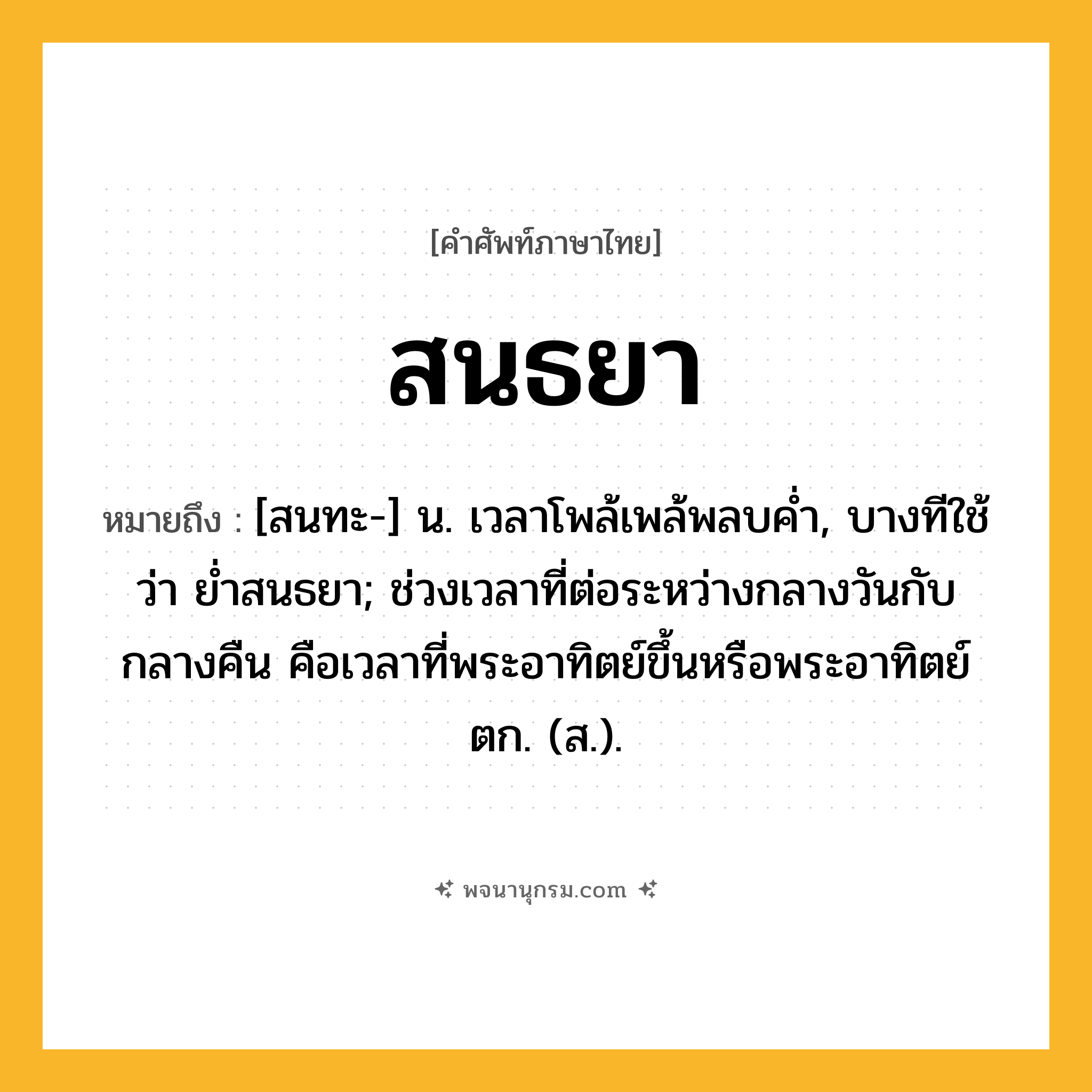 สนธยา ความหมาย หมายถึงอะไร?, คำในภาษาไทย สนธยา หมายถึง [สนทะ-] น. เวลาโพล้เพล้พลบคํ่า, บางทีใช้ว่า ยํ่าสนธยา; ช่วงเวลาที่ต่อระหว่างกลางวันกับกลางคืน คือเวลาที่พระอาทิตย์ขึ้นหรือพระอาทิตย์ตก. (ส.).