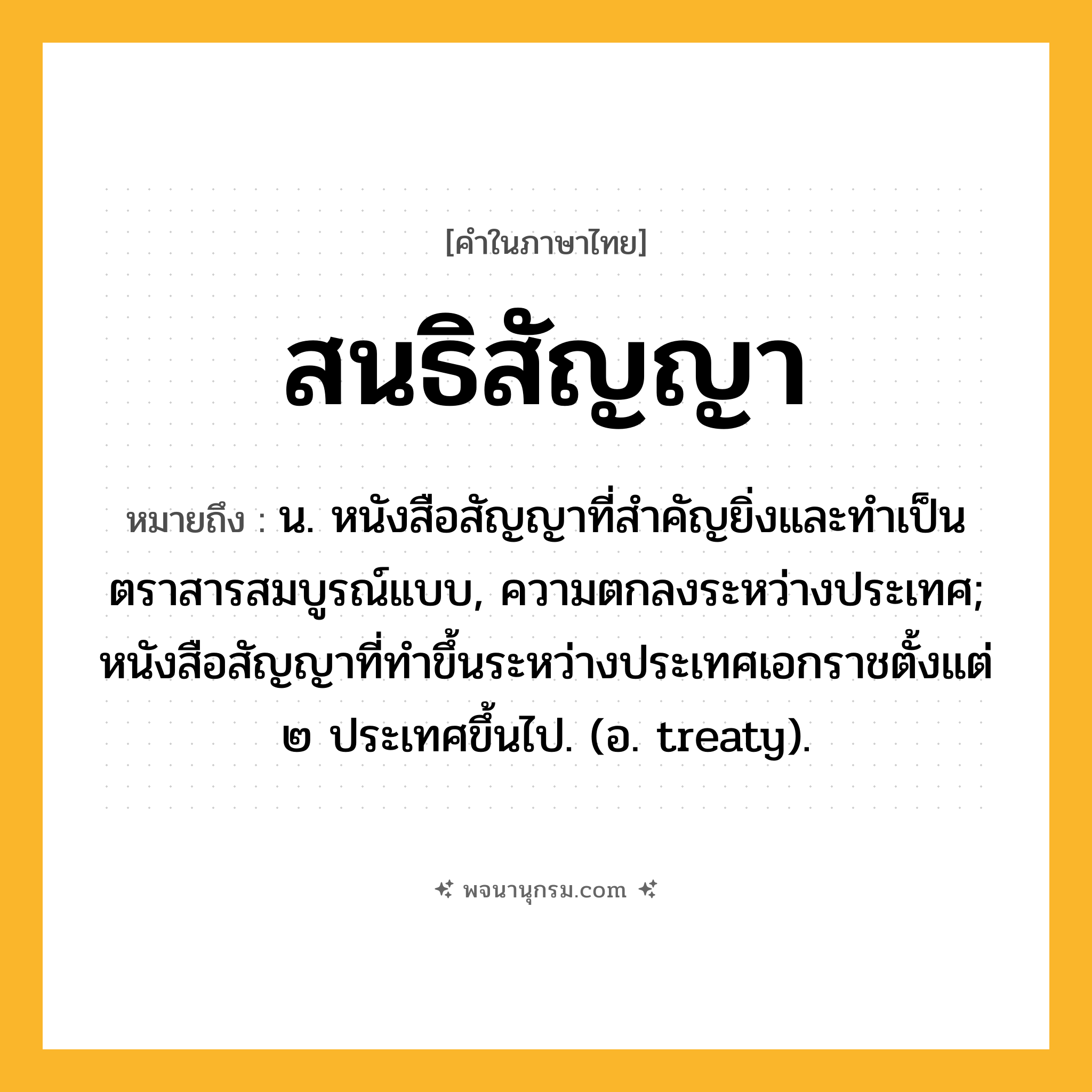 สนธิสัญญา ความหมาย หมายถึงอะไร?, คำในภาษาไทย สนธิสัญญา หมายถึง น. หนังสือสัญญาที่สําคัญยิ่งและทําเป็นตราสารสมบูรณ์แบบ, ความตกลงระหว่างประเทศ; หนังสือสัญญาที่ทําขึ้นระหว่างประเทศเอกราชตั้งแต่ ๒ ประเทศขึ้นไป. (อ. treaty).