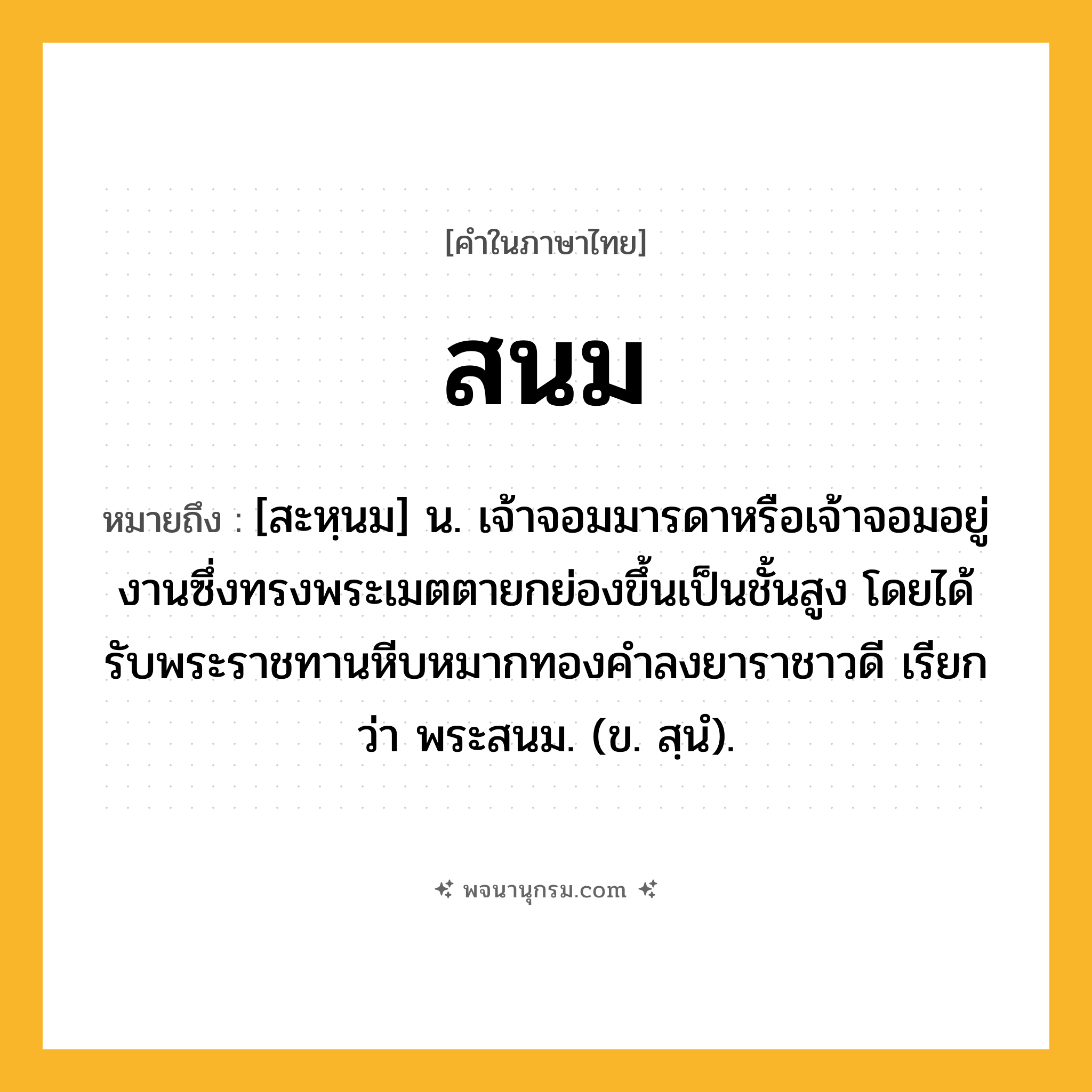 สนม ความหมาย หมายถึงอะไร?, คำในภาษาไทย สนม หมายถึง [สะหฺนม] น. เจ้าจอมมารดาหรือเจ้าจอมอยู่งานซึ่งทรงพระเมตตายกย่องขึ้นเป็นชั้นสูง โดยได้รับพระราชทานหีบหมากทองคำลงยาราชาวดี เรียกว่า พระสนม. (ข. สฺนํ).