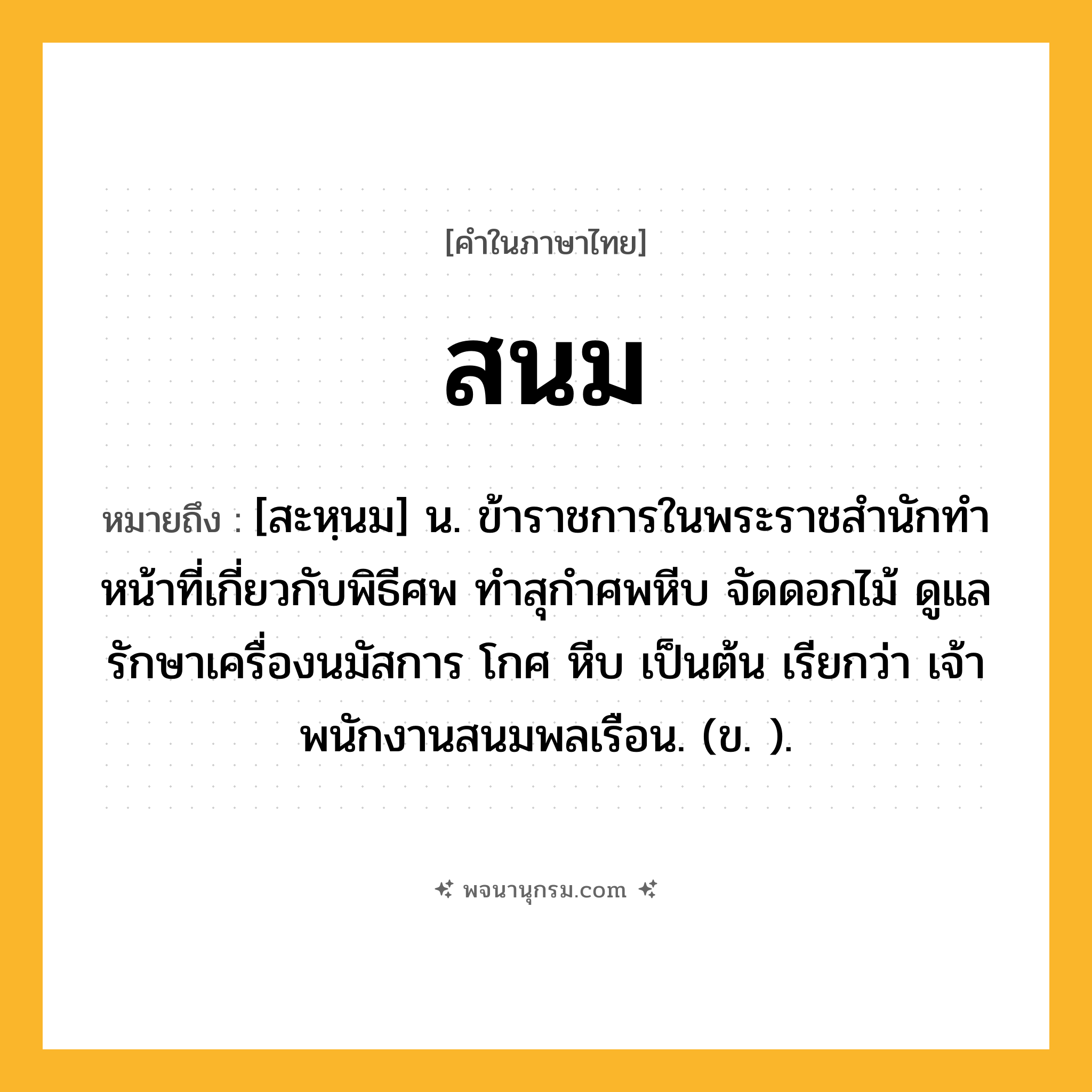 สนม ความหมาย หมายถึงอะไร?, คำในภาษาไทย สนม หมายถึง [สะหฺนม] น. ข้าราชการในพระราชสํานักทําหน้าที่เกี่ยวกับพิธีศพ ทําสุกําศพหีบ จัดดอกไม้ ดูแลรักษาเครื่องนมัสการ โกศ หีบ เป็นต้น เรียกว่า เจ้าพนักงานสนมพลเรือน. (ข. ).