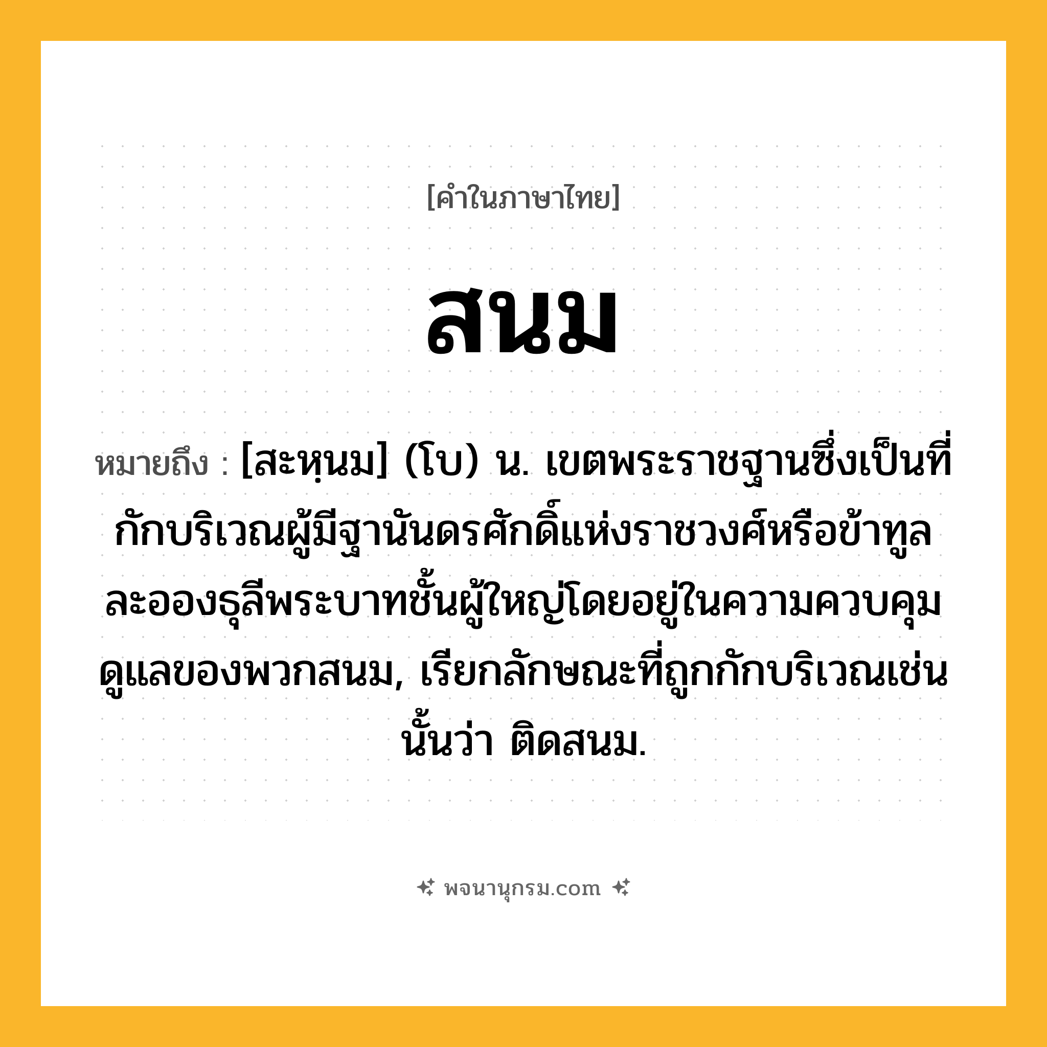 สนม ความหมาย หมายถึงอะไร?, คำในภาษาไทย สนม หมายถึง [สะหฺนม] (โบ) น. เขตพระราชฐานซึ่งเป็นที่กักบริเวณผู้มีฐานันดรศักดิ์แห่งราชวงศ์หรือข้าทูลละอองธุลีพระบาทชั้นผู้ใหญ่โดยอยู่ในความควบคุมดูแลของพวกสนม, เรียกลักษณะที่ถูกกักบริเวณเช่นนั้นว่า ติดสนม.