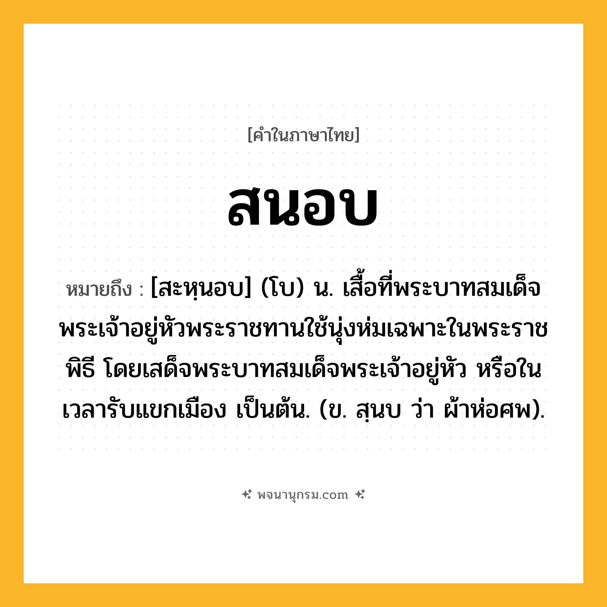 สนอบ ความหมาย หมายถึงอะไร?, คำในภาษาไทย สนอบ หมายถึง [สะหฺนอบ] (โบ) น. เสื้อที่พระบาทสมเด็จพระเจ้าอยู่หัวพระราชทานใช้นุ่งห่มเฉพาะในพระราชพิธี โดยเสด็จพระบาทสมเด็จพระเจ้าอยู่หัว หรือในเวลารับแขกเมือง เป็นต้น. (ข. สฺนบ ว่า ผ้าห่อศพ).