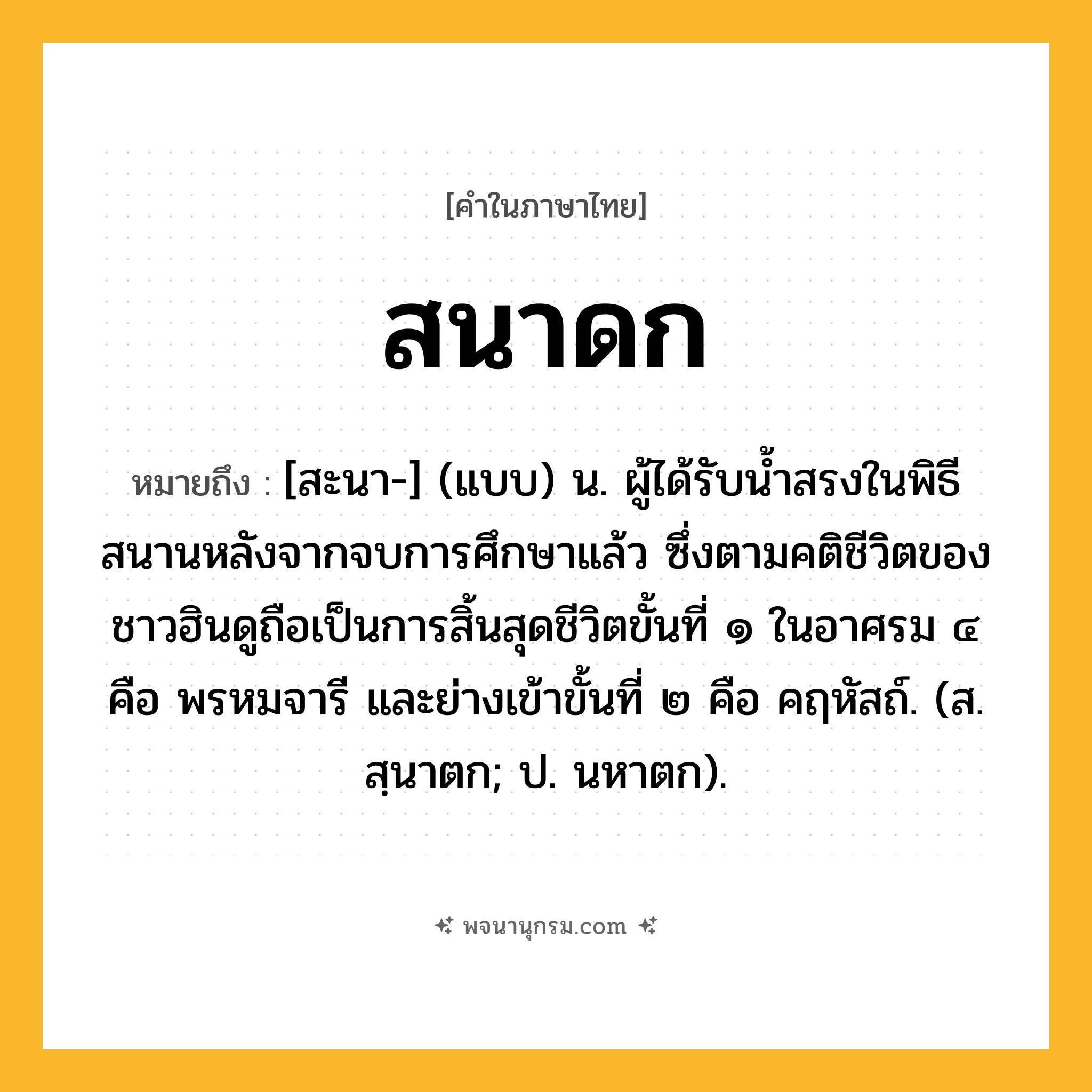สนาดก ความหมาย หมายถึงอะไร?, คำในภาษาไทย สนาดก หมายถึง [สะนา-] (แบบ) น. ผู้ได้รับนํ้าสรงในพิธีสนานหลังจากจบการศึกษาแล้ว ซึ่งตามคติชีวิตของชาวฮินดูถือเป็นการสิ้นสุดชีวิตขั้นที่ ๑ ในอาศรม ๔ คือ พรหมจารี และย่างเข้าขั้นที่ ๒ คือ คฤหัสถ์. (ส. สฺนาตก; ป. นหาตก).