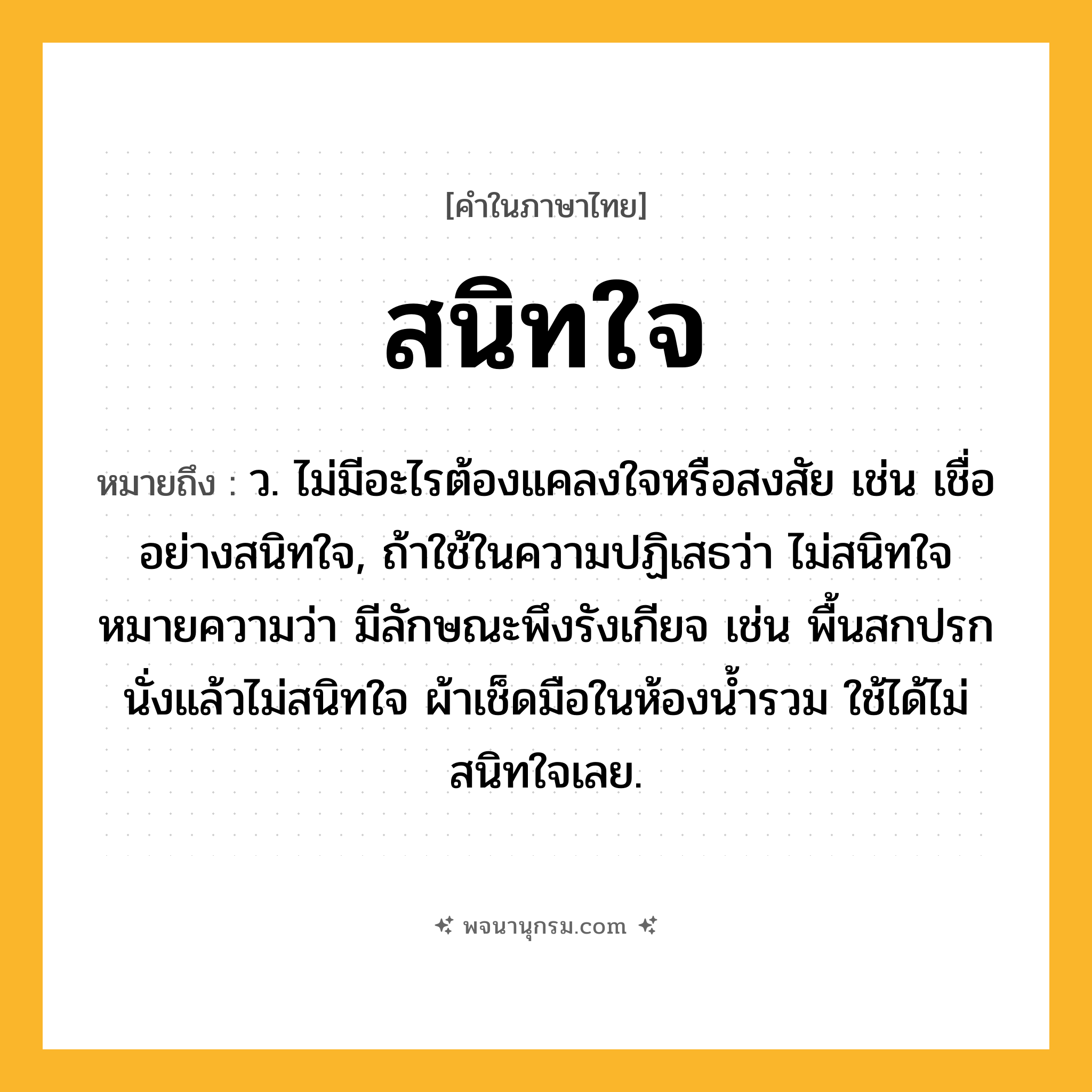 สนิทใจ ความหมาย หมายถึงอะไร?, คำในภาษาไทย สนิทใจ หมายถึง ว. ไม่มีอะไรต้องแคลงใจหรือสงสัย เช่น เชื่ออย่างสนิทใจ, ถ้าใช้ในความปฏิเสธว่า ไม่สนิทใจ หมายความว่า มีลักษณะพึงรังเกียจ เช่น พื้นสกปรกนั่งแล้วไม่สนิทใจ ผ้าเช็ดมือในห้องน้ำรวม ใช้ได้ไม่สนิทใจเลย.