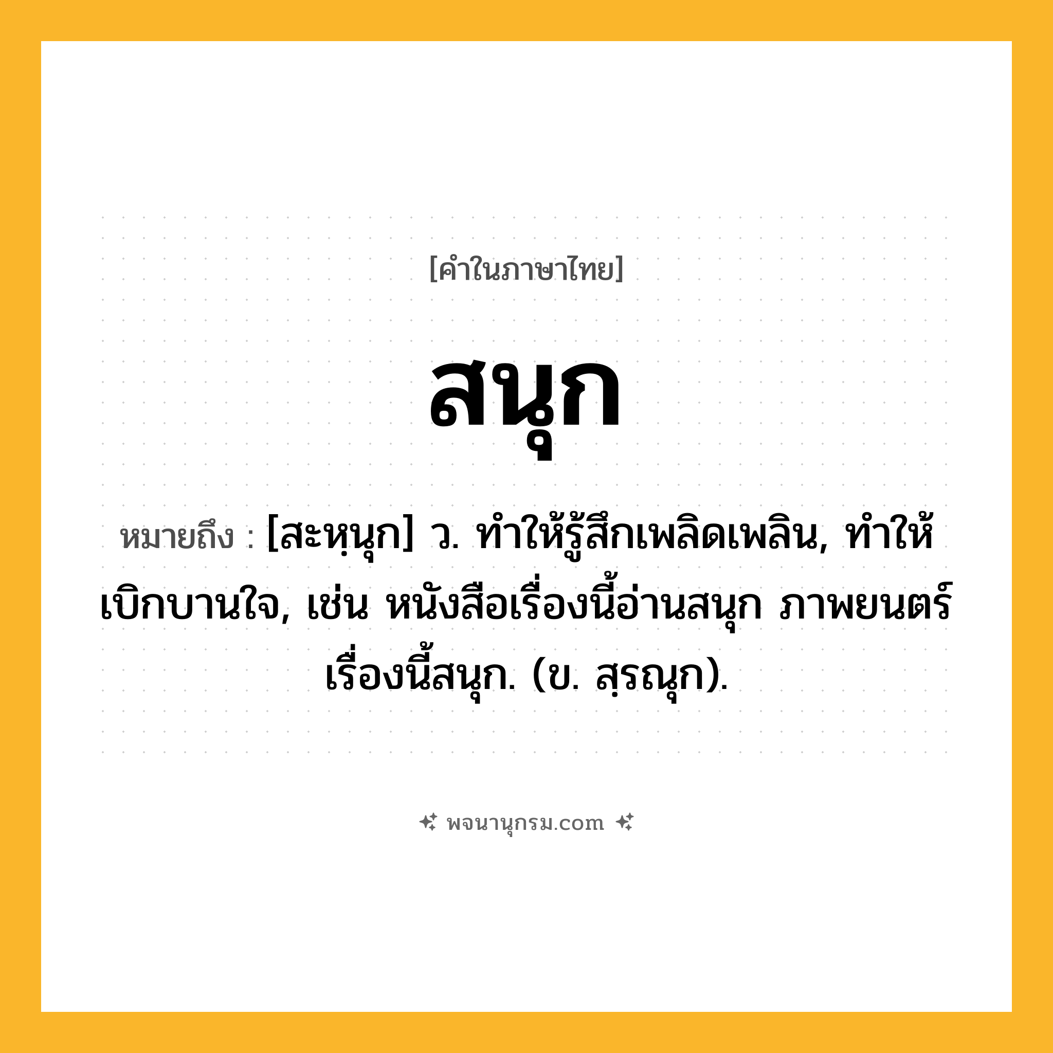 สนุก ความหมาย หมายถึงอะไร?, คำในภาษาไทย สนุก หมายถึง [สะหฺนุก] ว. ทำให้รู้สึกเพลิดเพลิน, ทำให้เบิกบานใจ, เช่น หนังสือเรื่องนี้อ่านสนุก ภาพยนตร์เรื่องนี้สนุก. (ข. สฺรณุก).
