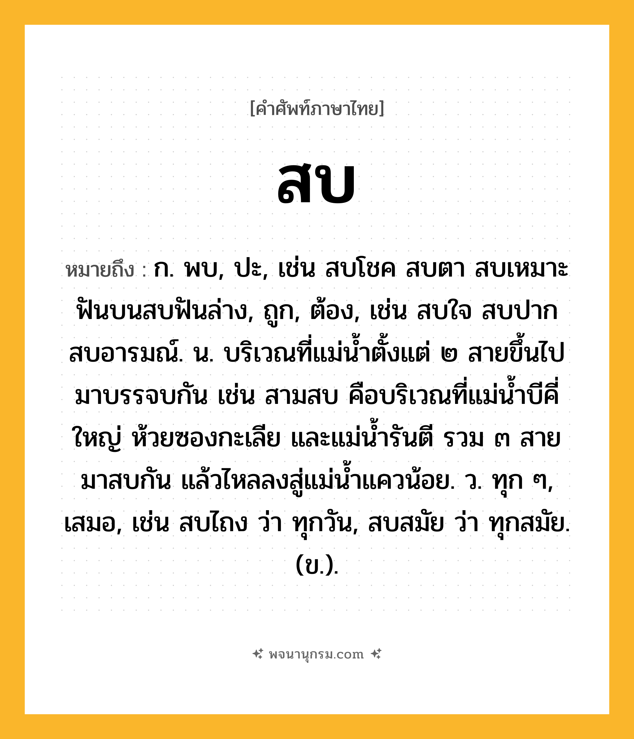 สบ ความหมาย หมายถึงอะไร?, คำในภาษาไทย สบ หมายถึง ก. พบ, ปะ, เช่น สบโชค สบตา สบเหมาะ ฟันบนสบฟันล่าง, ถูก, ต้อง, เช่น สบใจ สบปาก สบอารมณ์. น. บริเวณที่แม่น้ำตั้งแต่ ๒ สายขึ้นไปมาบรรจบกัน เช่น สามสบ คือบริเวณที่แม่น้ำบีคี่ใหญ่ ห้วยซองกะเลีย และแม่น้ำรันตี รวม ๓ สาย มาสบกัน แล้วไหลลงสู่แม่น้ำแควน้อย. ว. ทุก ๆ, เสมอ, เช่น สบไถง ว่า ทุกวัน, สบสมัย ว่า ทุกสมัย. (ข.).