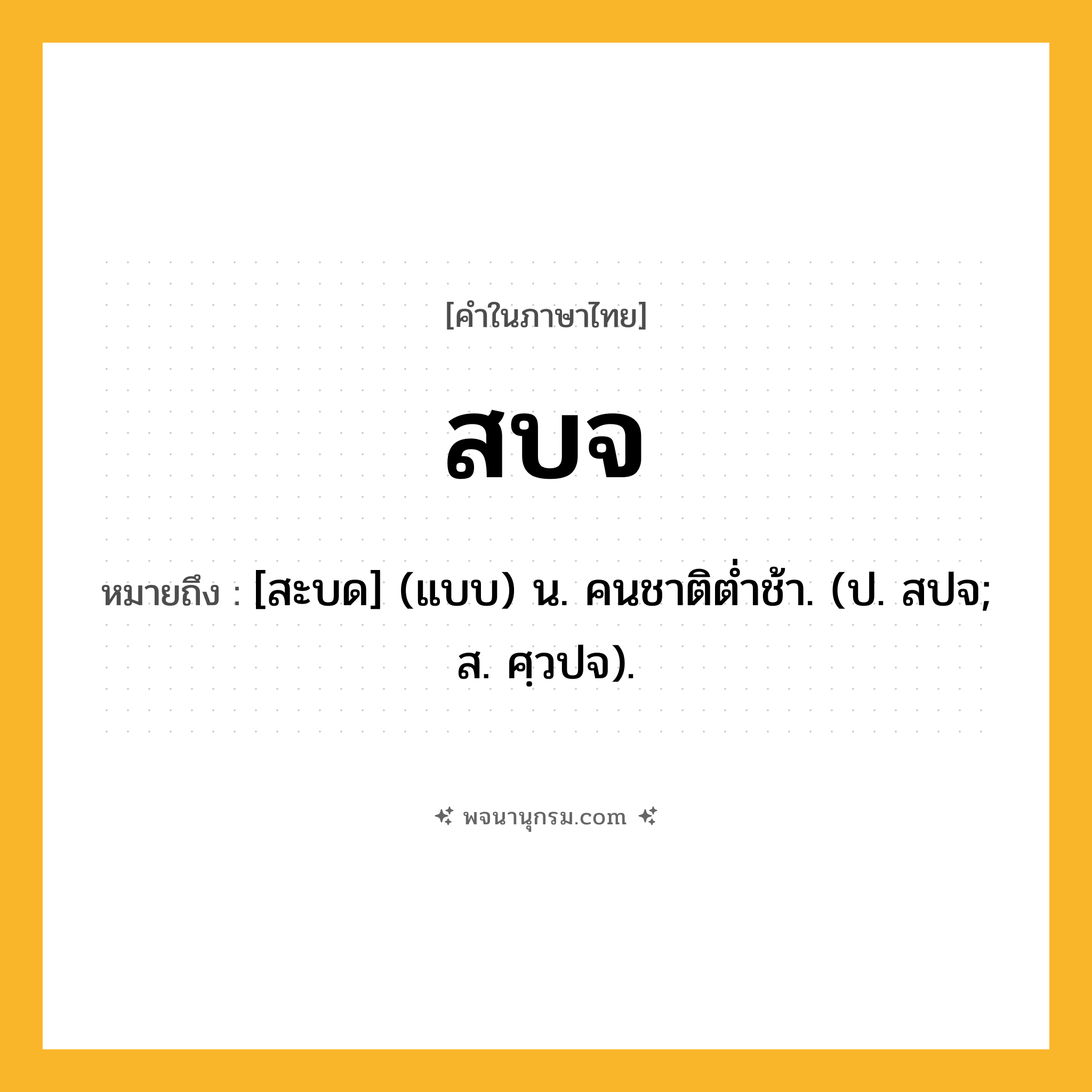 สบจ ความหมาย หมายถึงอะไร?, คำในภาษาไทย สบจ หมายถึง [สะบด] (แบบ) น. คนชาติตํ่าช้า. (ป. สปจ; ส. ศฺวปจ).