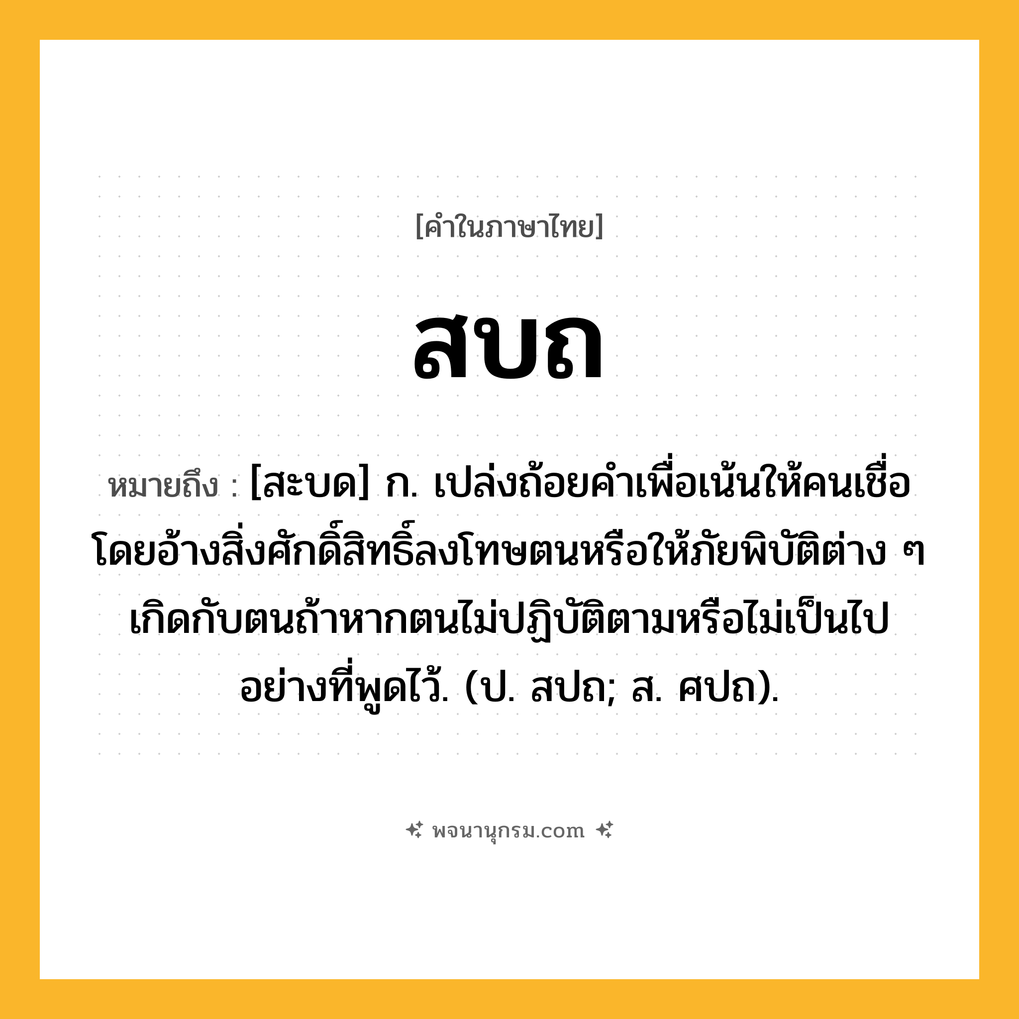 สบถ ความหมาย หมายถึงอะไร?, คำในภาษาไทย สบถ หมายถึง [สะบด] ก. เปล่งถ้อยคำเพื่อเน้นให้คนเชื่อโดยอ้างสิ่งศักดิ์สิทธิ์ลงโทษตนหรือให้ภัยพิบัติต่าง ๆ เกิดกับตนถ้าหากตนไม่ปฏิบัติตามหรือไม่เป็นไปอย่างที่พูดไว้. (ป. สปถ; ส. ศปถ).