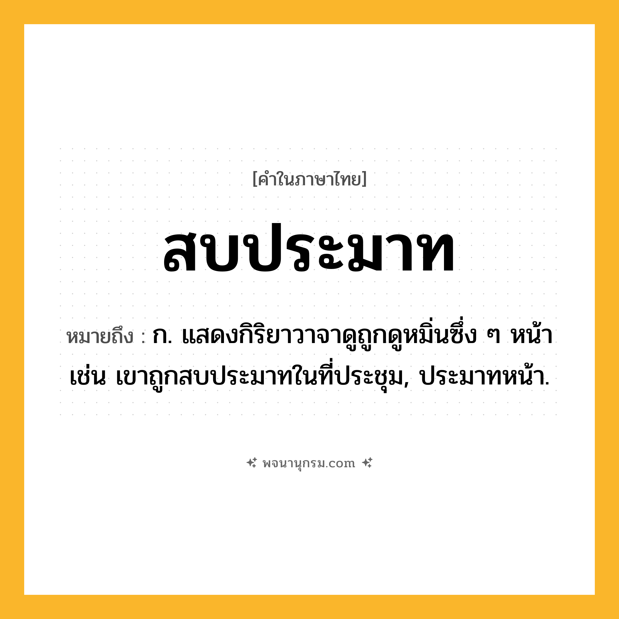 สบประมาท ความหมาย หมายถึงอะไร?, คำในภาษาไทย สบประมาท หมายถึง ก. แสดงกิริยาวาจาดูถูกดูหมิ่นซึ่ง ๆ หน้า เช่น เขาถูกสบประมาทในที่ประชุม, ประมาทหน้า.