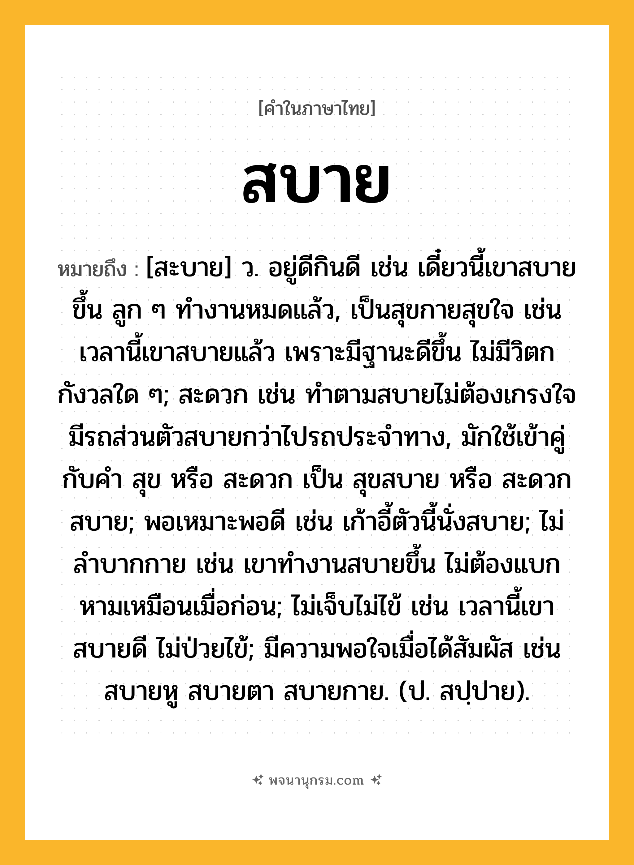 สบาย ความหมาย หมายถึงอะไร?, คำในภาษาไทย สบาย หมายถึง [สะบาย] ว. อยู่ดีกินดี เช่น เดี๋ยวนี้เขาสบายขึ้น ลูก ๆ ทำงานหมดแล้ว, เป็นสุขกายสุขใจ เช่น เวลานี้เขาสบายแล้ว เพราะมีฐานะดีขึ้น ไม่มีวิตกกังวลใด ๆ; สะดวก เช่น ทำตามสบายไม่ต้องเกรงใจ มีรถส่วนตัวสบายกว่าไปรถประจำทาง, มักใช้เข้าคู่กับคำ สุข หรือ สะดวก เป็น สุขสบาย หรือ สะดวกสบาย; พอเหมาะพอดี เช่น เก้าอี้ตัวนี้นั่งสบาย; ไม่ลำบากกาย เช่น เขาทำงานสบายขึ้น ไม่ต้องแบกหามเหมือนเมื่อก่อน; ไม่เจ็บไม่ไข้ เช่น เวลานี้เขาสบายดี ไม่ป่วยไข้; มีความพอใจเมื่อได้สัมผัส เช่น สบายหู สบายตา สบายกาย. (ป. สปฺปาย).