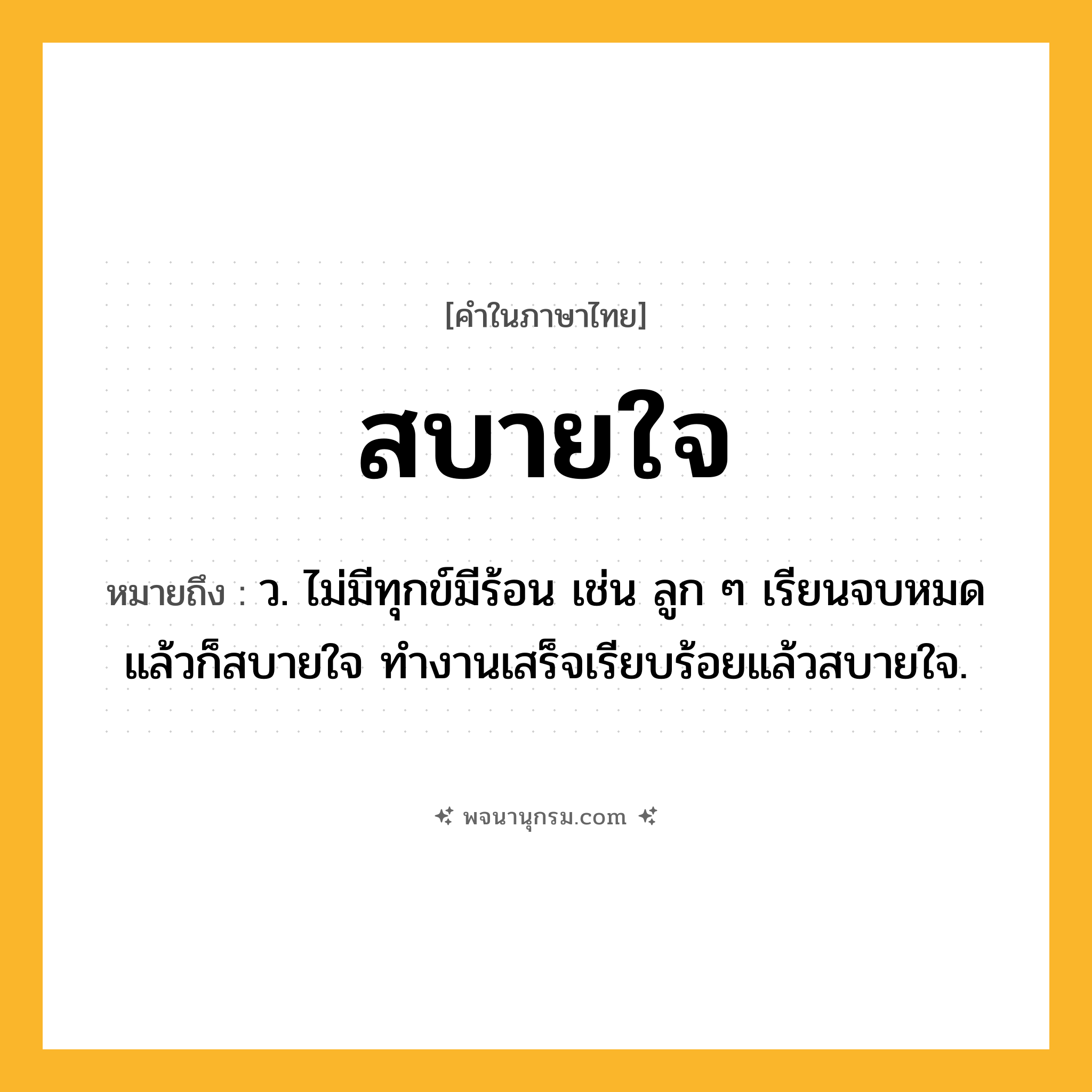 สบายใจ ความหมาย หมายถึงอะไร?, คำในภาษาไทย สบายใจ หมายถึง ว. ไม่มีทุกข์มีร้อน เช่น ลูก ๆ เรียนจบหมดแล้วก็สบายใจ ทำงานเสร็จเรียบร้อยแล้วสบายใจ.