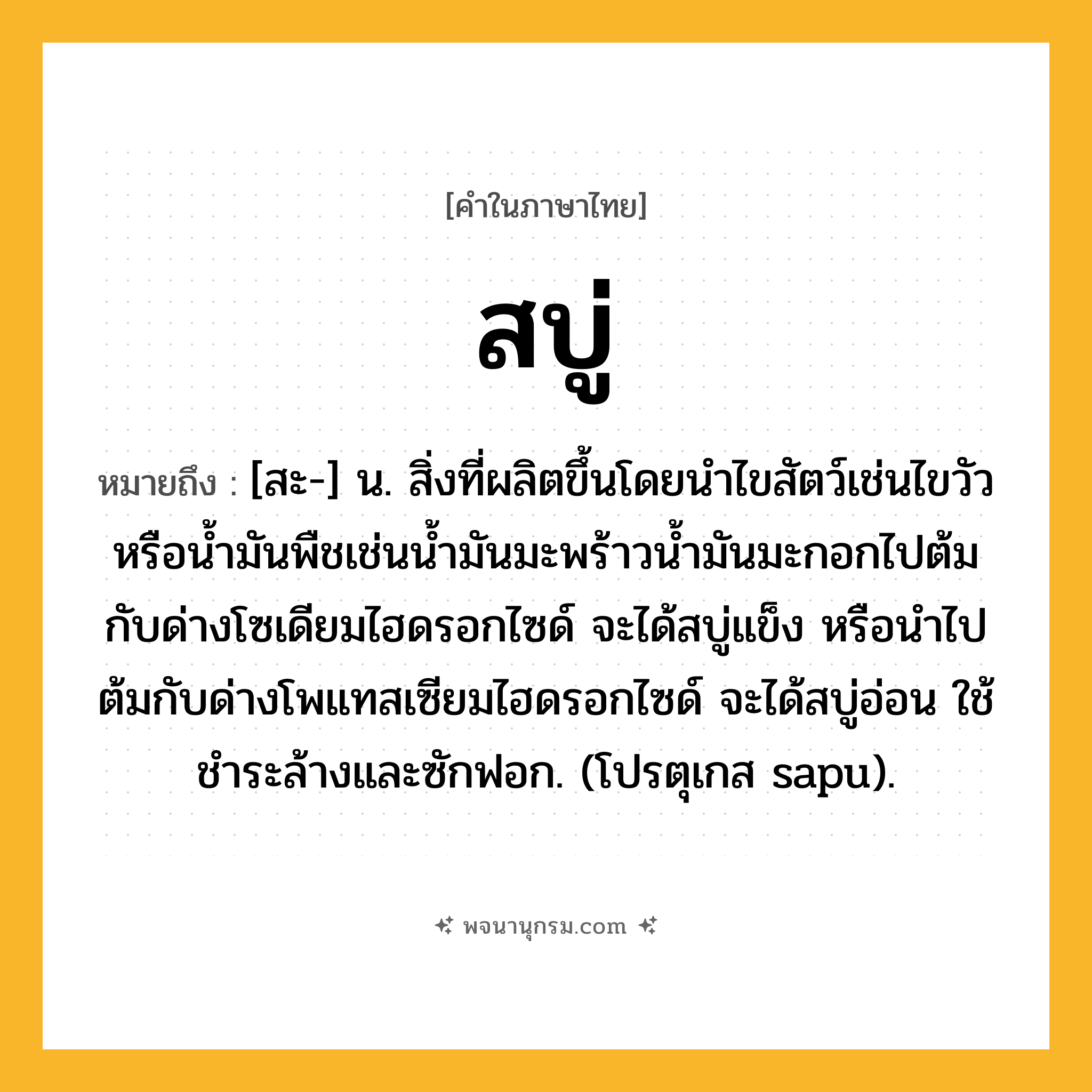 สบู่ ความหมาย หมายถึงอะไร?, คำในภาษาไทย สบู่ หมายถึง [สะ-] น. สิ่งที่ผลิตขึ้นโดยนําไขสัตว์เช่นไขวัว หรือนํ้ามันพืชเช่นนํ้ามันมะพร้าวนํ้ามันมะกอกไปต้มกับด่างโซเดียมไฮดรอกไซด์ จะได้สบู่แข็ง หรือนําไปต้มกับด่างโพแทสเซียมไฮดรอกไซด์ จะได้สบู่อ่อน ใช้ชําระล้างและซักฟอก. (โปรตุเกส sapu).