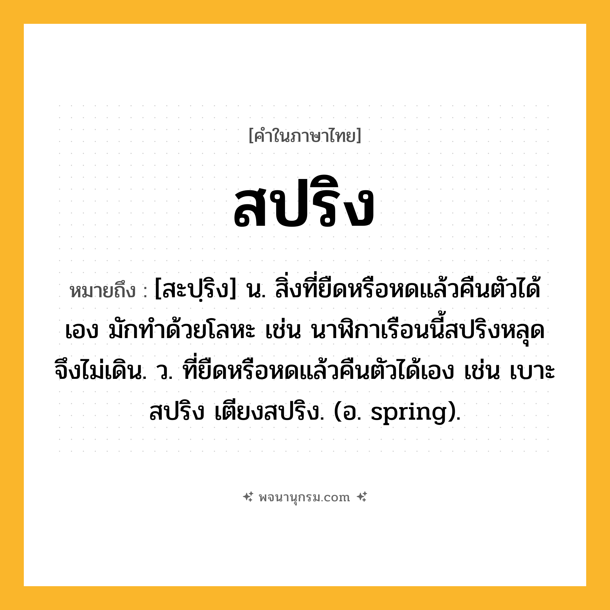 สปริง ความหมาย หมายถึงอะไร?, คำในภาษาไทย สปริง หมายถึง [สะปฺริง] น. สิ่งที่ยืดหรือหดแล้วคืนตัวได้เอง มักทำด้วยโลหะ เช่น นาฬิกาเรือนนี้สปริงหลุด จึงไม่เดิน. ว. ที่ยืดหรือหดแล้วคืนตัวได้เอง เช่น เบาะสปริง เตียงสปริง. (อ. spring).