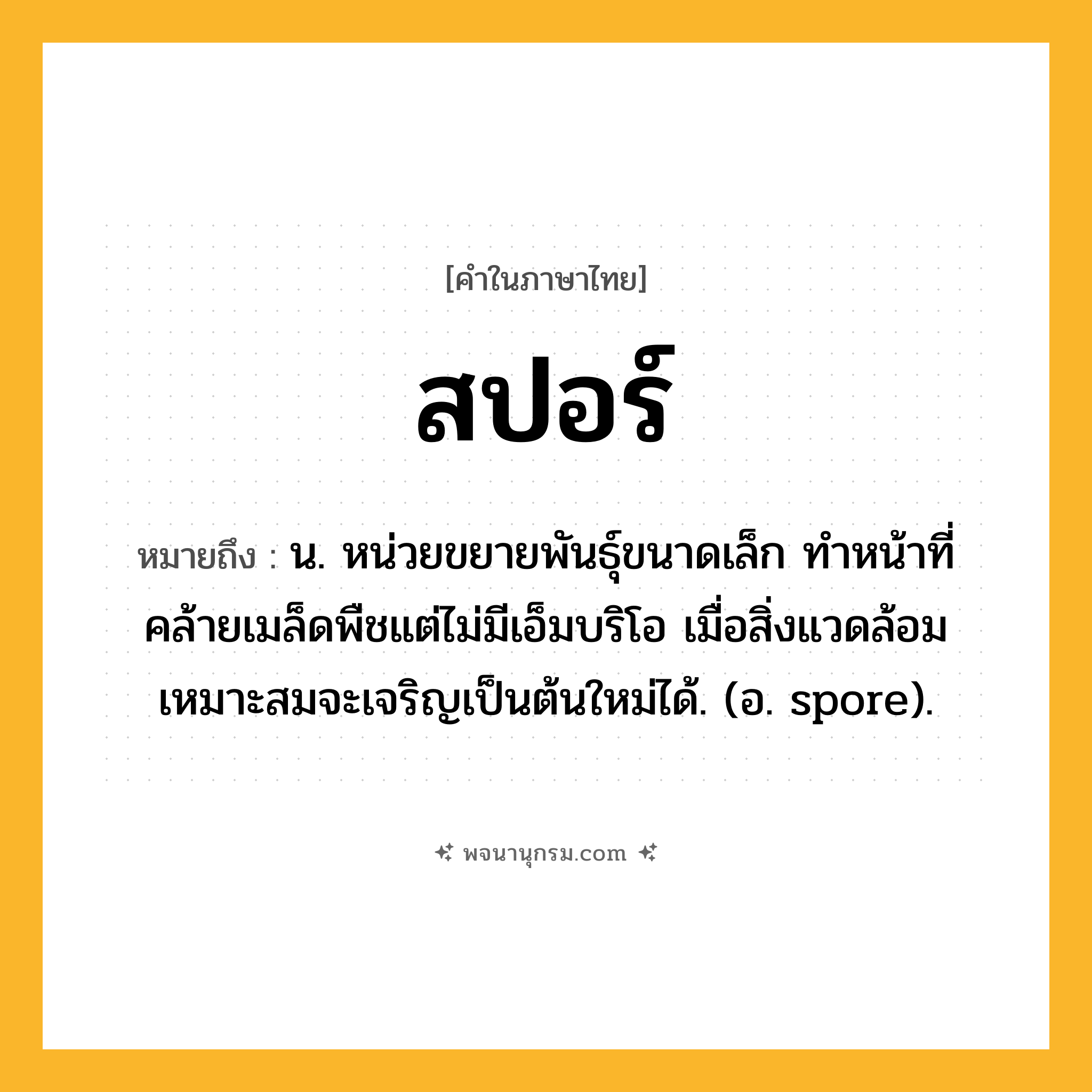 สปอร์ ความหมาย หมายถึงอะไร?, คำในภาษาไทย สปอร์ หมายถึง น. หน่วยขยายพันธุ์ขนาดเล็ก ทำหน้าที่คล้ายเมล็ดพืชแต่ไม่มีเอ็มบริโอ เมื่อสิ่งแวดล้อมเหมาะสมจะเจริญเป็นต้นใหม่ได้. (อ. spore).