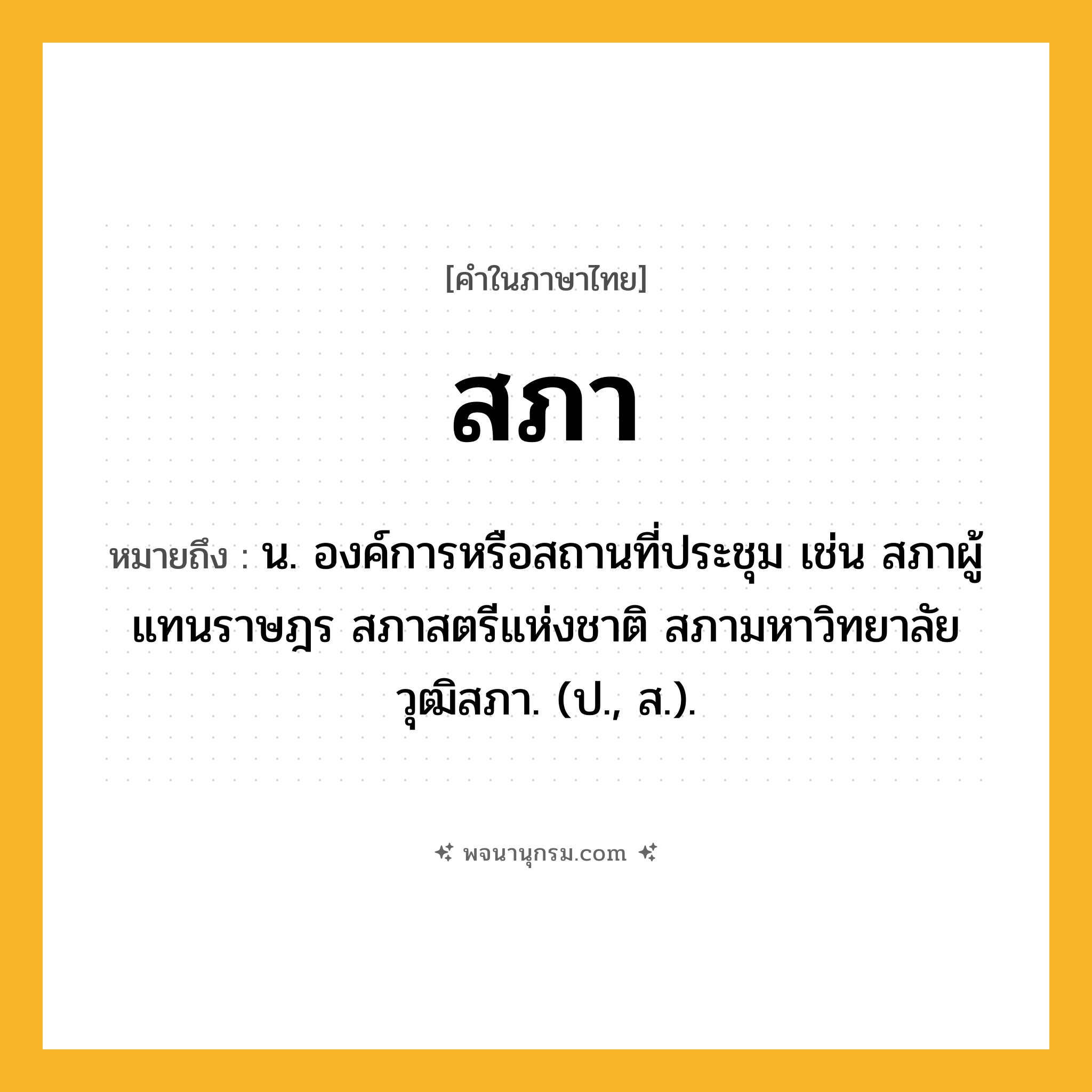 สภา ความหมาย หมายถึงอะไร?, คำในภาษาไทย สภา หมายถึง น. องค์การหรือสถานที่ประชุม เช่น สภาผู้แทนราษฎร สภาสตรีแห่งชาติ สภามหาวิทยาลัย วุฒิสภา. (ป., ส.).
