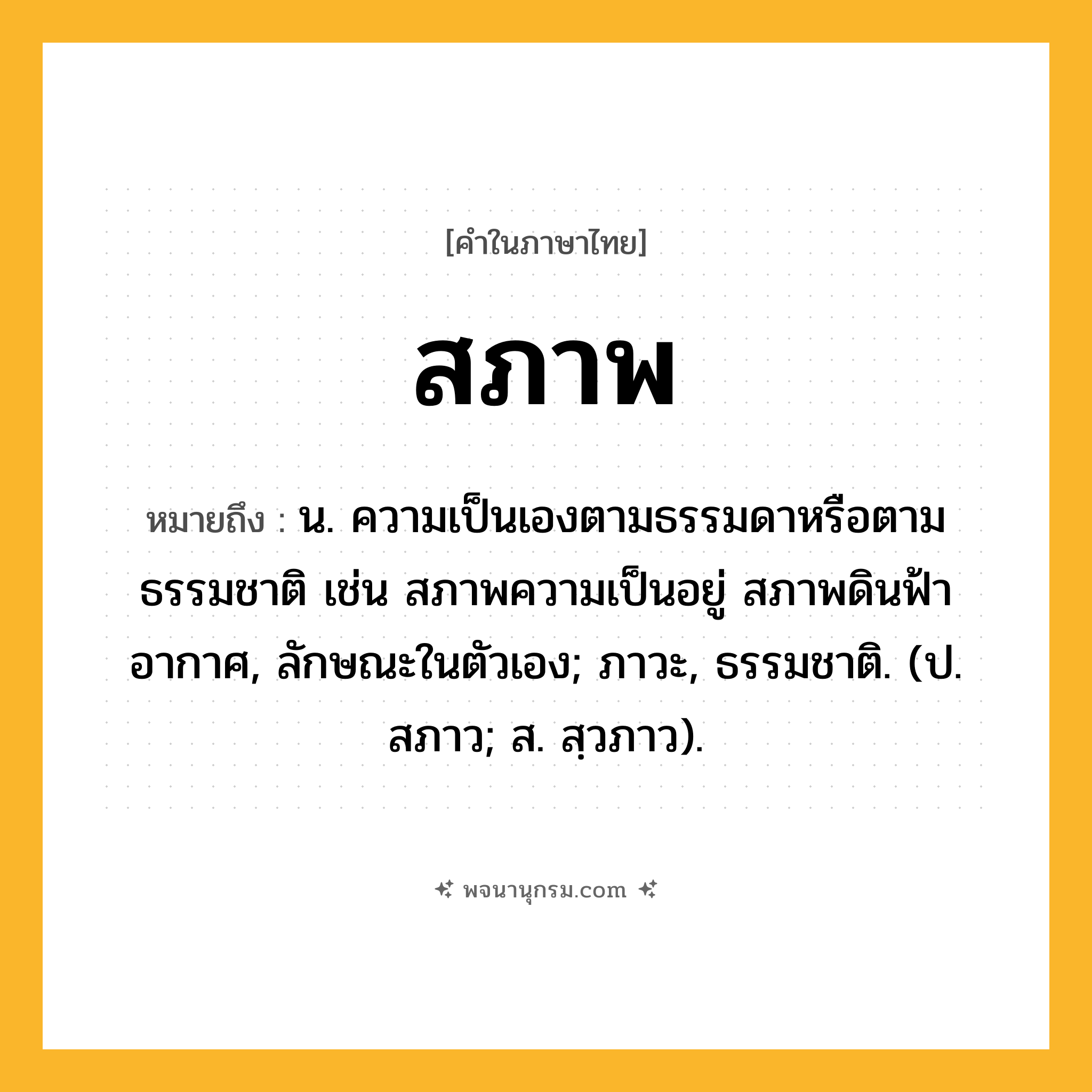สภาพ ความหมาย หมายถึงอะไร?, คำในภาษาไทย สภาพ หมายถึง น. ความเป็นเองตามธรรมดาหรือตามธรรมชาติ เช่น สภาพความเป็นอยู่ สภาพดินฟ้าอากาศ, ลักษณะในตัวเอง; ภาวะ, ธรรมชาติ. (ป. สภาว; ส. สฺวภาว).