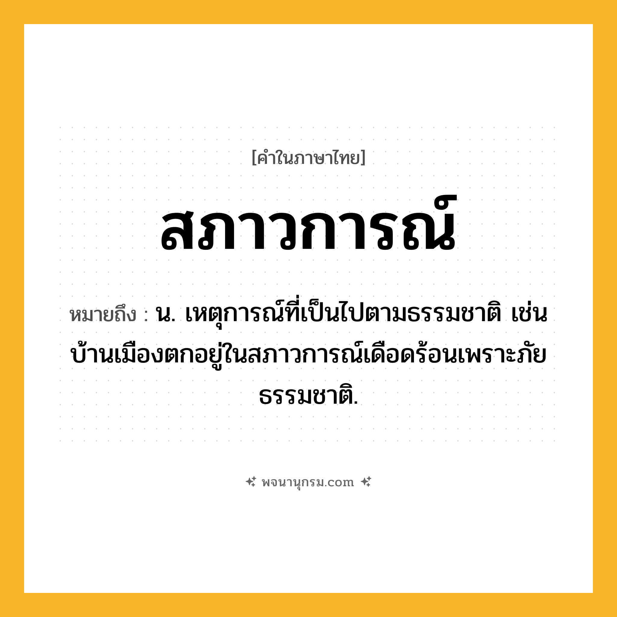 สภาวการณ์ ความหมาย หมายถึงอะไร?, คำในภาษาไทย สภาวการณ์ หมายถึง น. เหตุการณ์ที่เป็นไปตามธรรมชาติ เช่น บ้านเมืองตกอยู่ในสภาวการณ์เดือดร้อนเพราะภัยธรรมชาติ.
