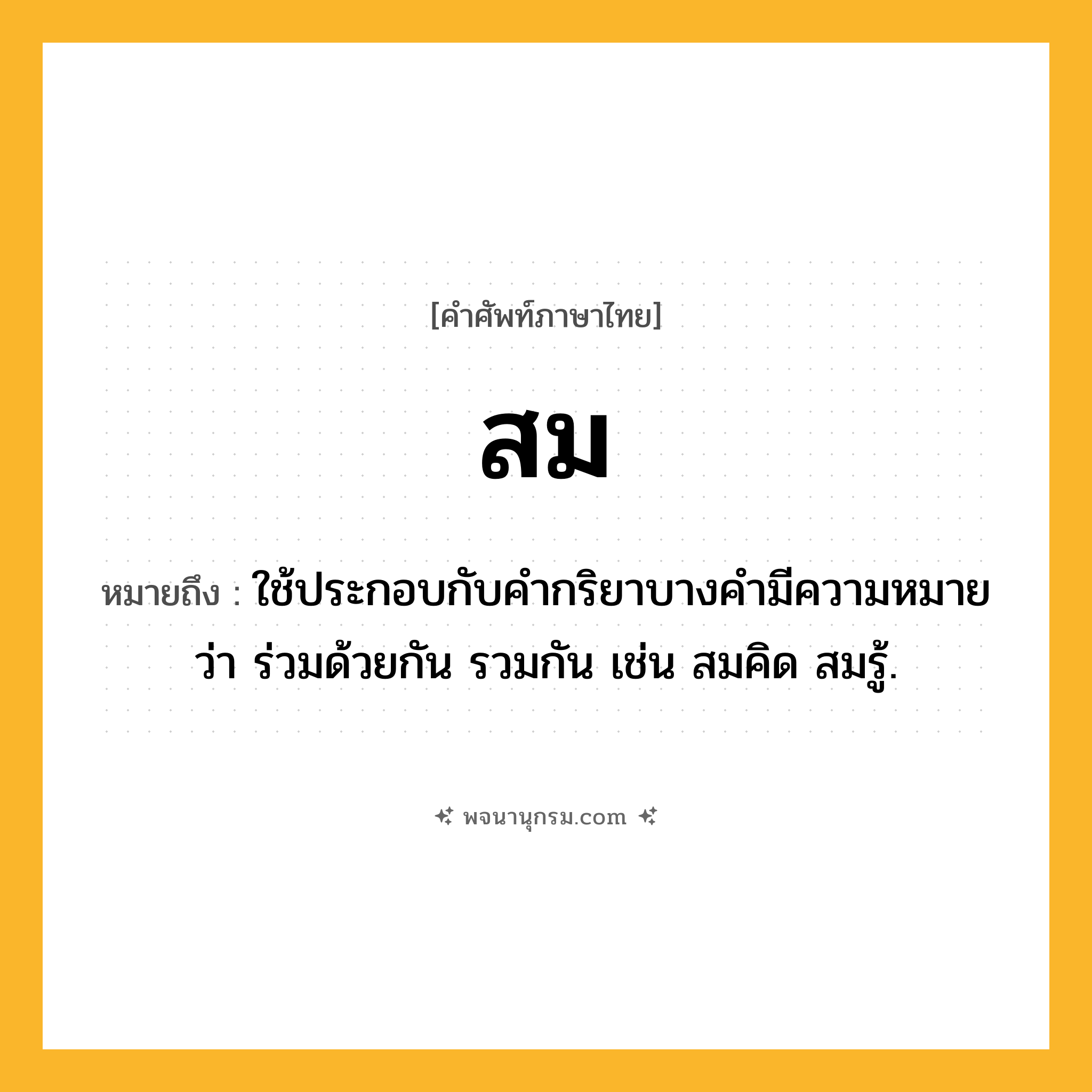 สม ความหมาย หมายถึงอะไร?, คำในภาษาไทย สม หมายถึง ใช้ประกอบกับคำกริยาบางคำมีความหมายว่า ร่วมด้วยกัน รวมกัน เช่น สมคิด สมรู้.