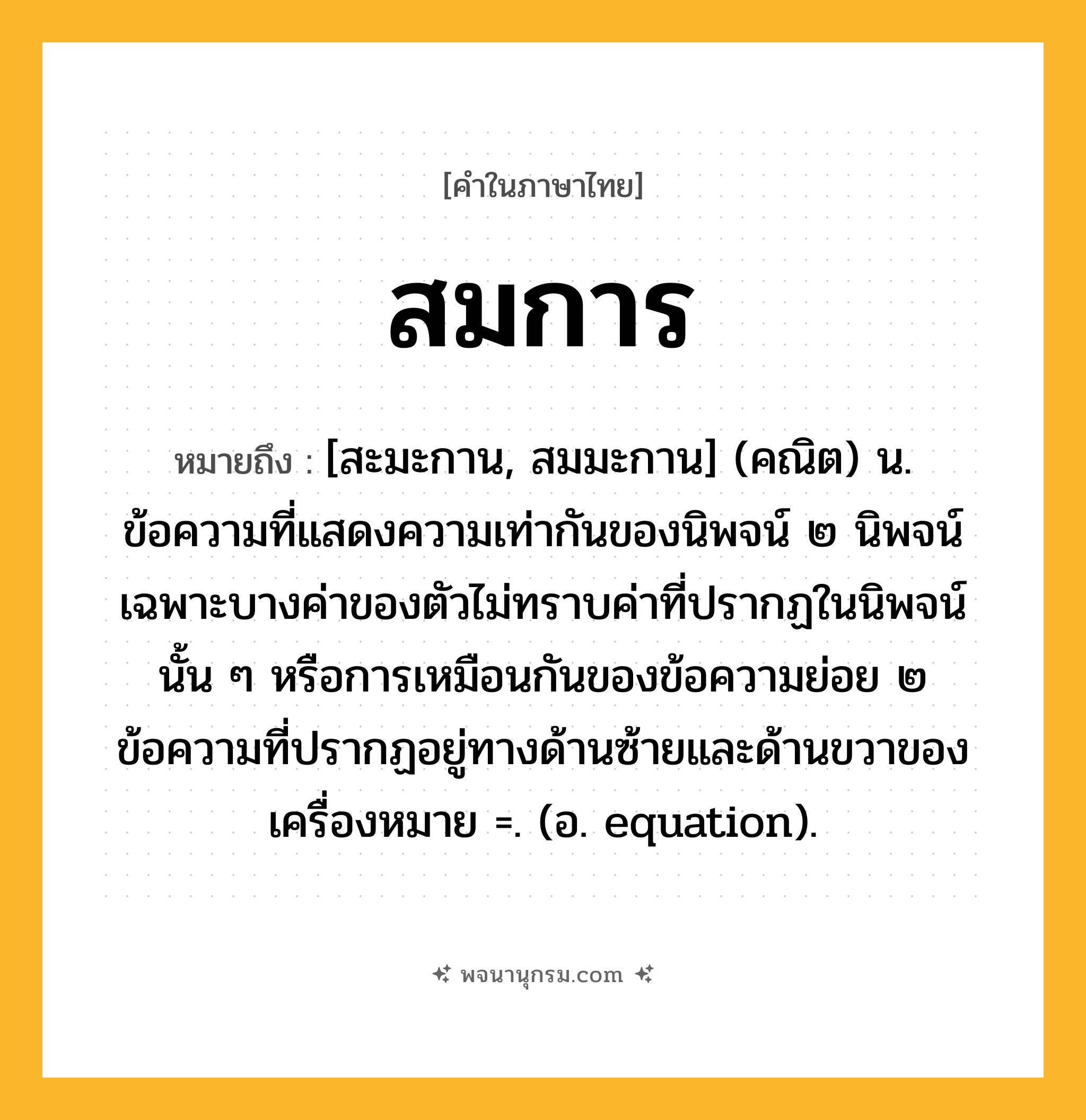 สมการ ความหมาย หมายถึงอะไร?, คำในภาษาไทย สมการ หมายถึง [สะมะกาน, สมมะกาน] (คณิต) น. ข้อความที่แสดงความเท่ากันของนิพจน์ ๒ นิพจน์ เฉพาะบางค่าของตัวไม่ทราบค่าที่ปรากฏในนิพจน์นั้น ๆ หรือการเหมือนกันของข้อความย่อย ๒ ข้อความที่ปรากฏอยู่ทางด้านซ้ายและด้านขวาของเครื่องหมาย =. (อ. equation).