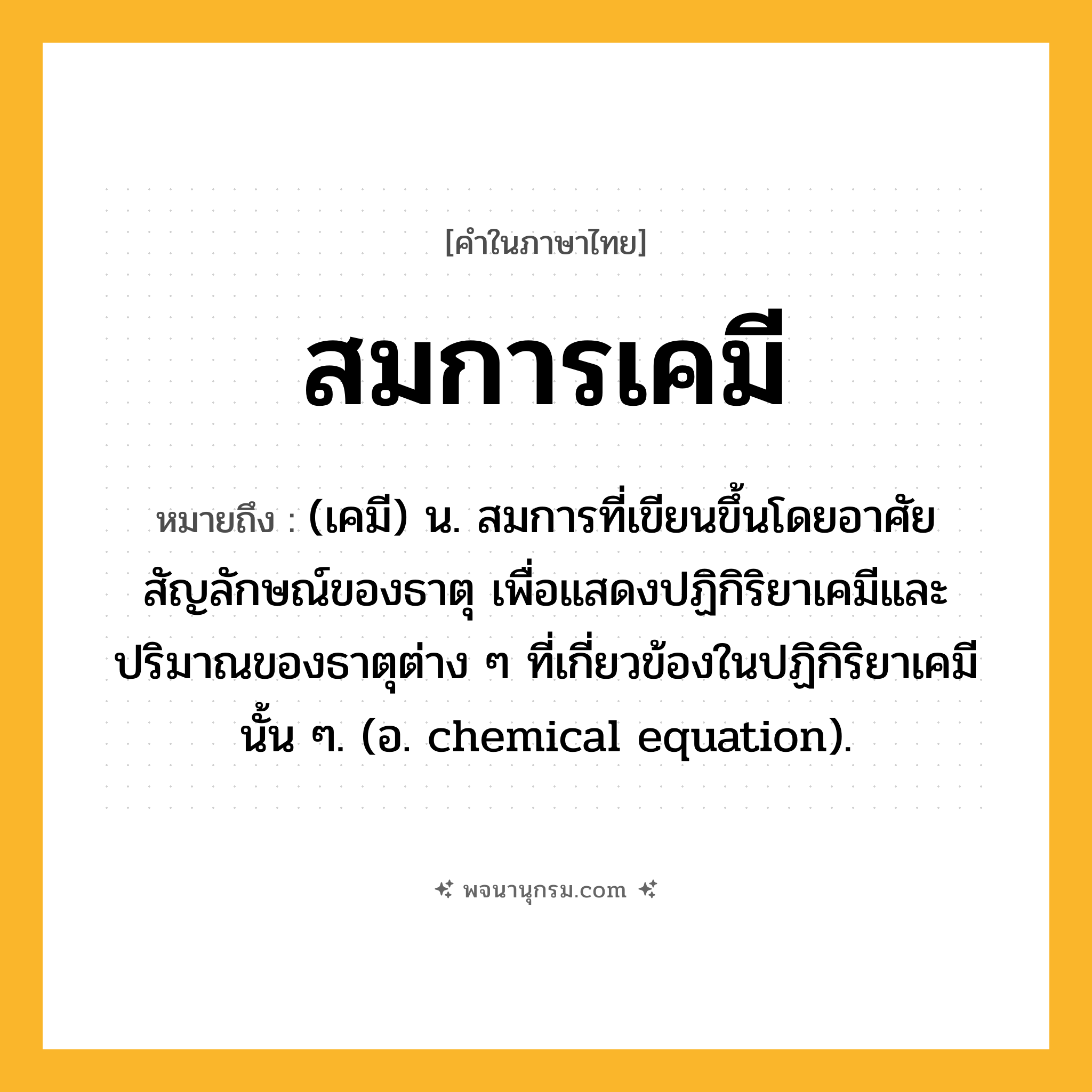 สมการเคมี ความหมาย หมายถึงอะไร?, คำในภาษาไทย สมการเคมี หมายถึง (เคมี) น. สมการที่เขียนขึ้นโดยอาศัยสัญลักษณ์ของธาตุ เพื่อแสดงปฏิกิริยาเคมีและปริมาณของธาตุต่าง ๆ ที่เกี่ยวข้องในปฏิกิริยาเคมีนั้น ๆ. (อ. chemical equation).