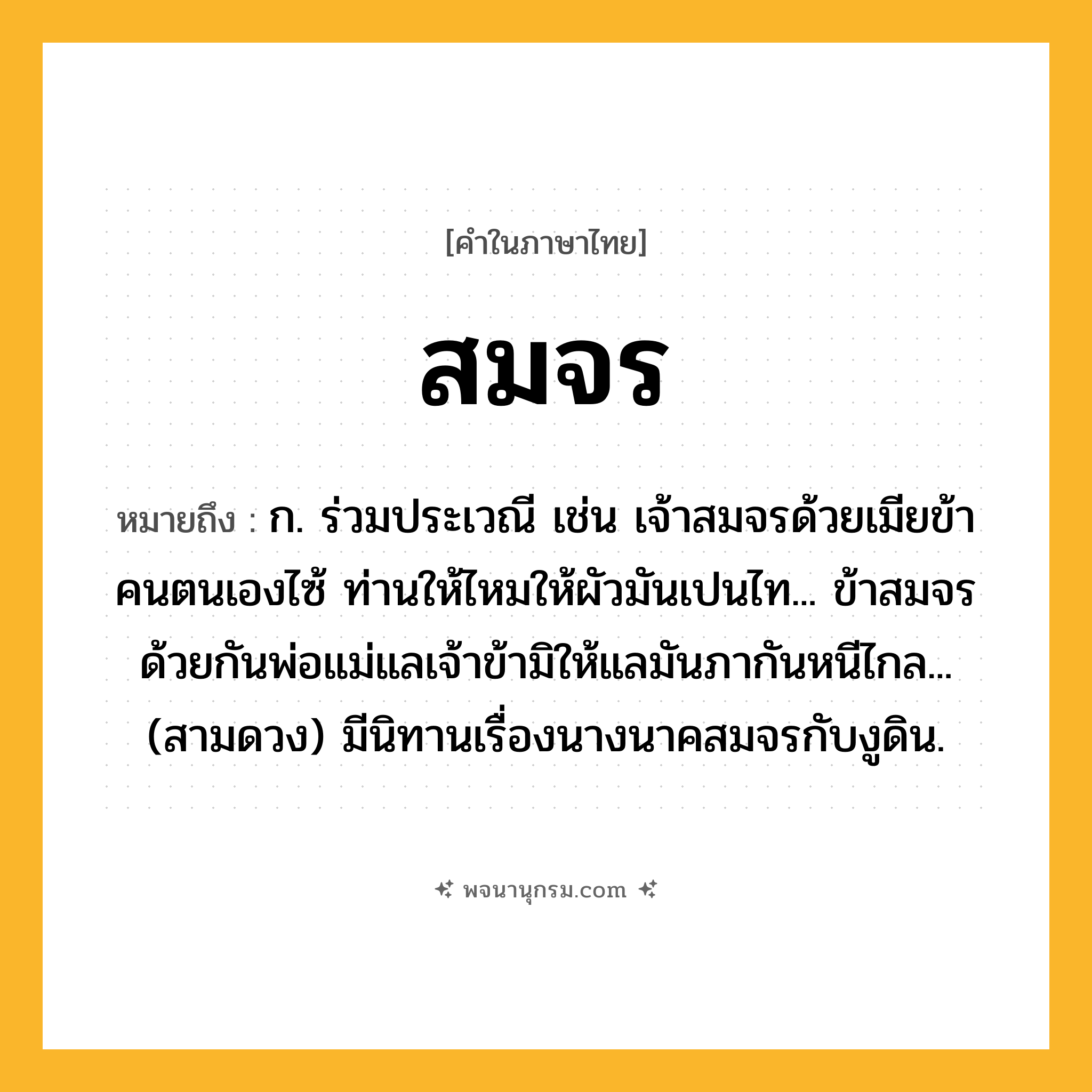 สมจร ความหมาย หมายถึงอะไร?, คำในภาษาไทย สมจร หมายถึง ก. ร่วมประเวณี เช่น เจ้าสมจรด้วยเมียข้าคนตนเองไซ้ ท่านให้ไหมให้ผัวมันเปนไท... ข้าสมจรด้วยกันพ่อแม่แลเจ้าข้ามิให้แลมันภากันหนีไกล... (สามดวง) มีนิทานเรื่องนางนาคสมจรกับงูดิน.