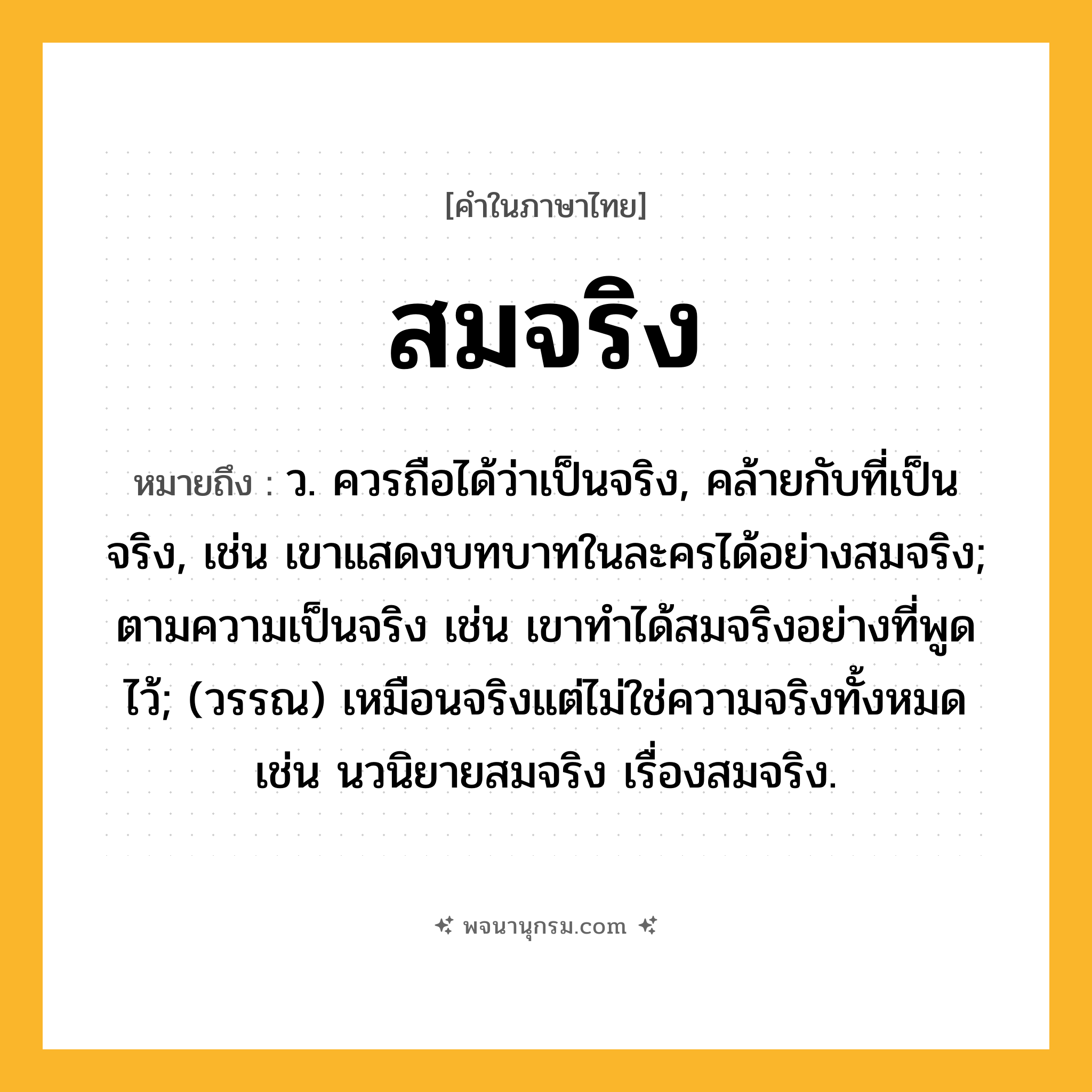 สมจริง ความหมาย หมายถึงอะไร?, คำในภาษาไทย สมจริง หมายถึง ว. ควรถือได้ว่าเป็นจริง, คล้ายกับที่เป็นจริง, เช่น เขาแสดงบทบาทในละครได้อย่างสมจริง; ตามความเป็นจริง เช่น เขาทำได้สมจริงอย่างที่พูดไว้; (วรรณ) เหมือนจริงแต่ไม่ใช่ความจริงทั้งหมด เช่น นวนิยายสมจริง เรื่องสมจริง.