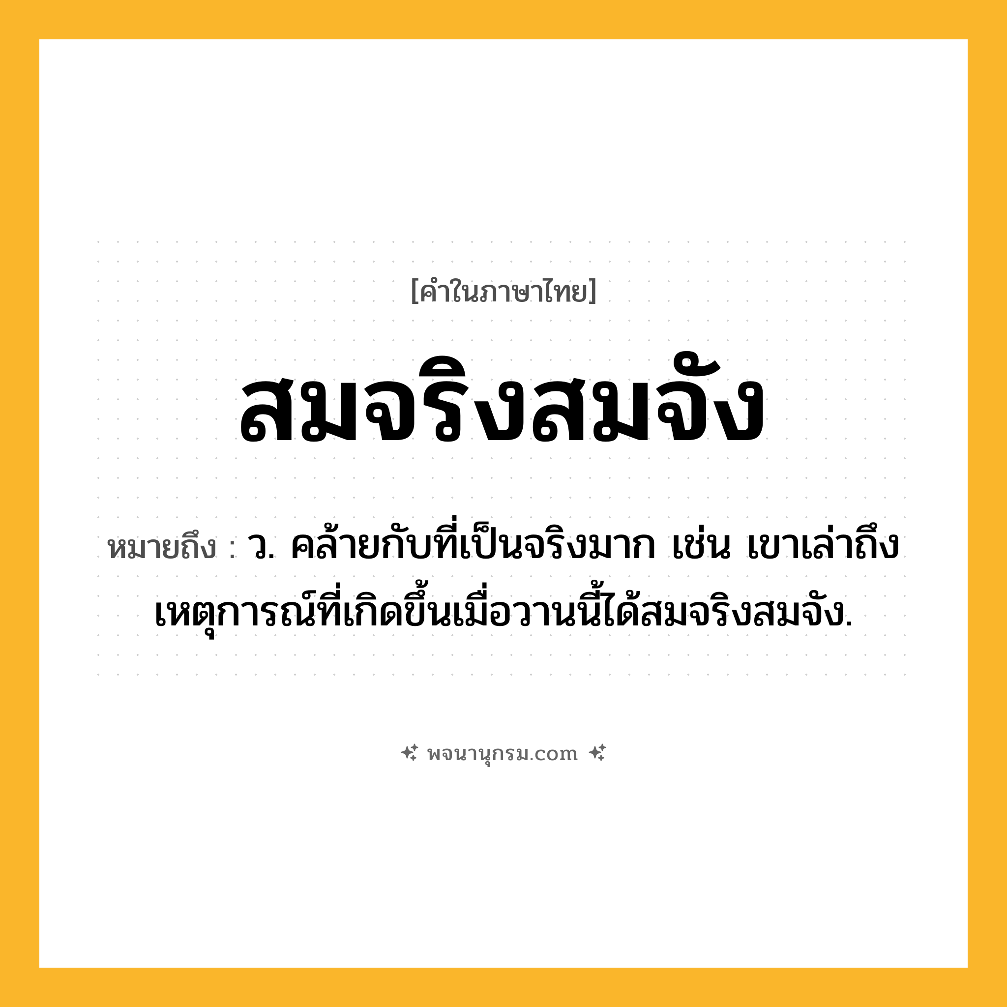 สมจริงสมจัง ความหมาย หมายถึงอะไร?, คำในภาษาไทย สมจริงสมจัง หมายถึง ว. คล้ายกับที่เป็นจริงมาก เช่น เขาเล่าถึงเหตุการณ์ที่เกิดขึ้นเมื่อวานนี้ได้สมจริงสมจัง.