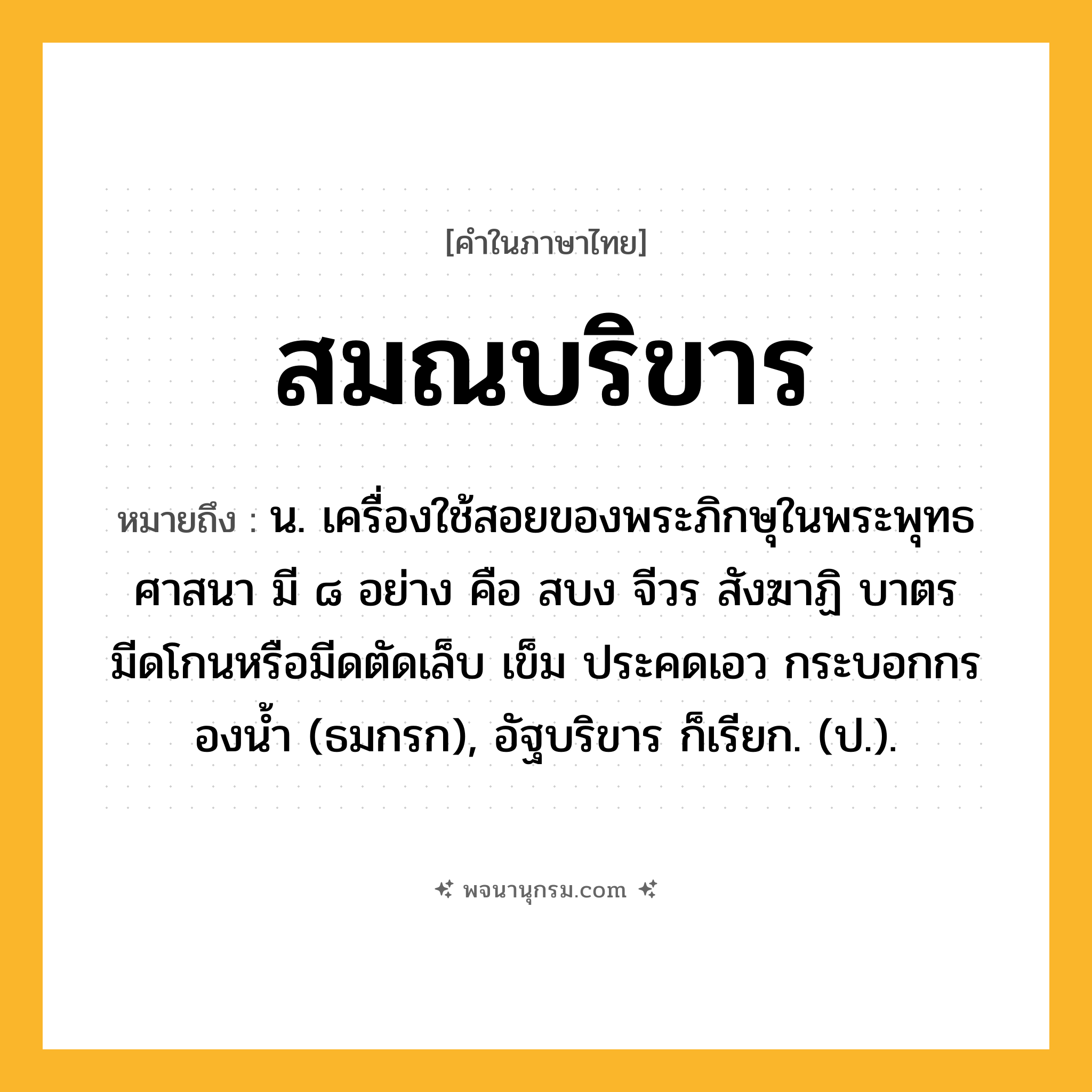 สมณบริขาร ความหมาย หมายถึงอะไร?, คำในภาษาไทย สมณบริขาร หมายถึง น. เครื่องใช้สอยของพระภิกษุในพระพุทธศาสนา มี ๘ อย่าง คือ สบง จีวร สังฆาฏิ บาตร มีดโกนหรือมีดตัดเล็บ เข็ม ประคดเอว กระบอกกรองนํ้า (ธมกรก), อัฐบริขาร ก็เรียก. (ป.).