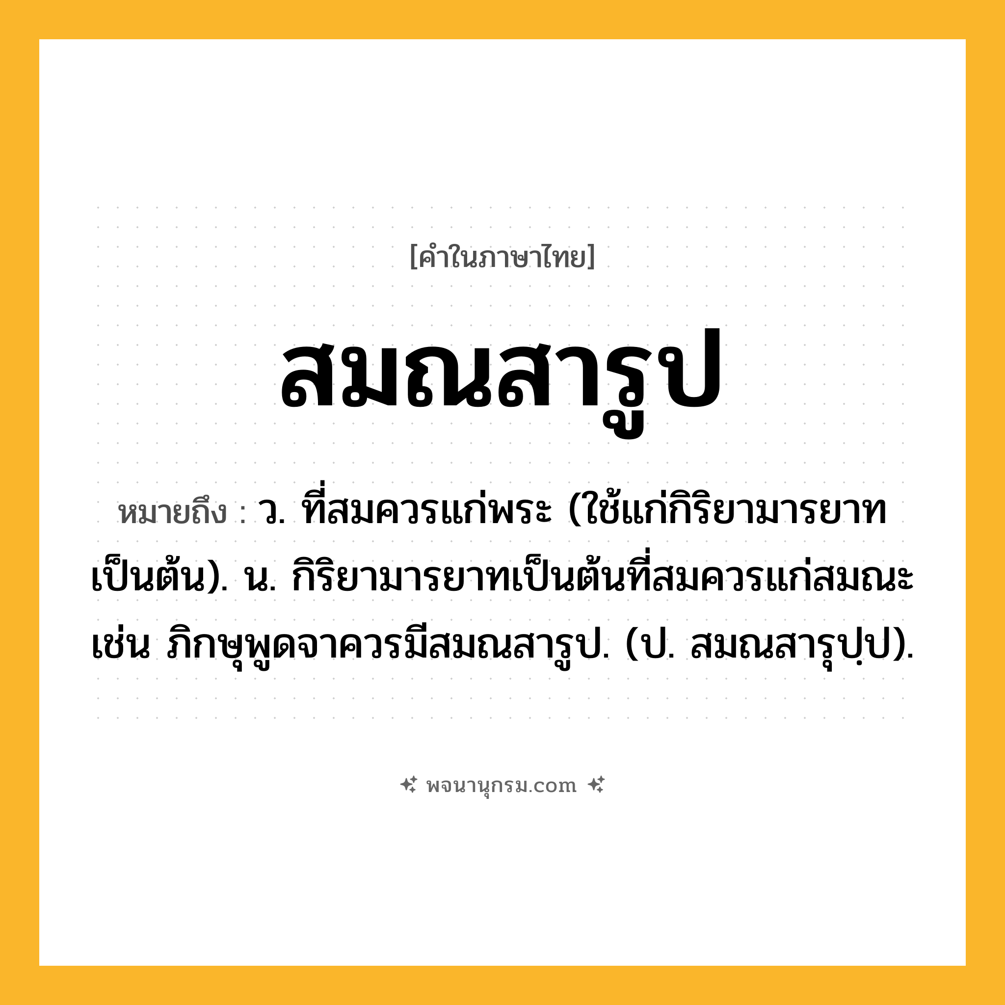 สมณสารูป ความหมาย หมายถึงอะไร?, คำในภาษาไทย สมณสารูป หมายถึง ว. ที่สมควรแก่พระ (ใช้แก่กิริยามารยาทเป็นต้น). น. กิริยามารยาทเป็นต้นที่สมควรแก่สมณะ เช่น ภิกษุพูดจาควรมีสมณสารูป. (ป. สมณสารุปฺป).