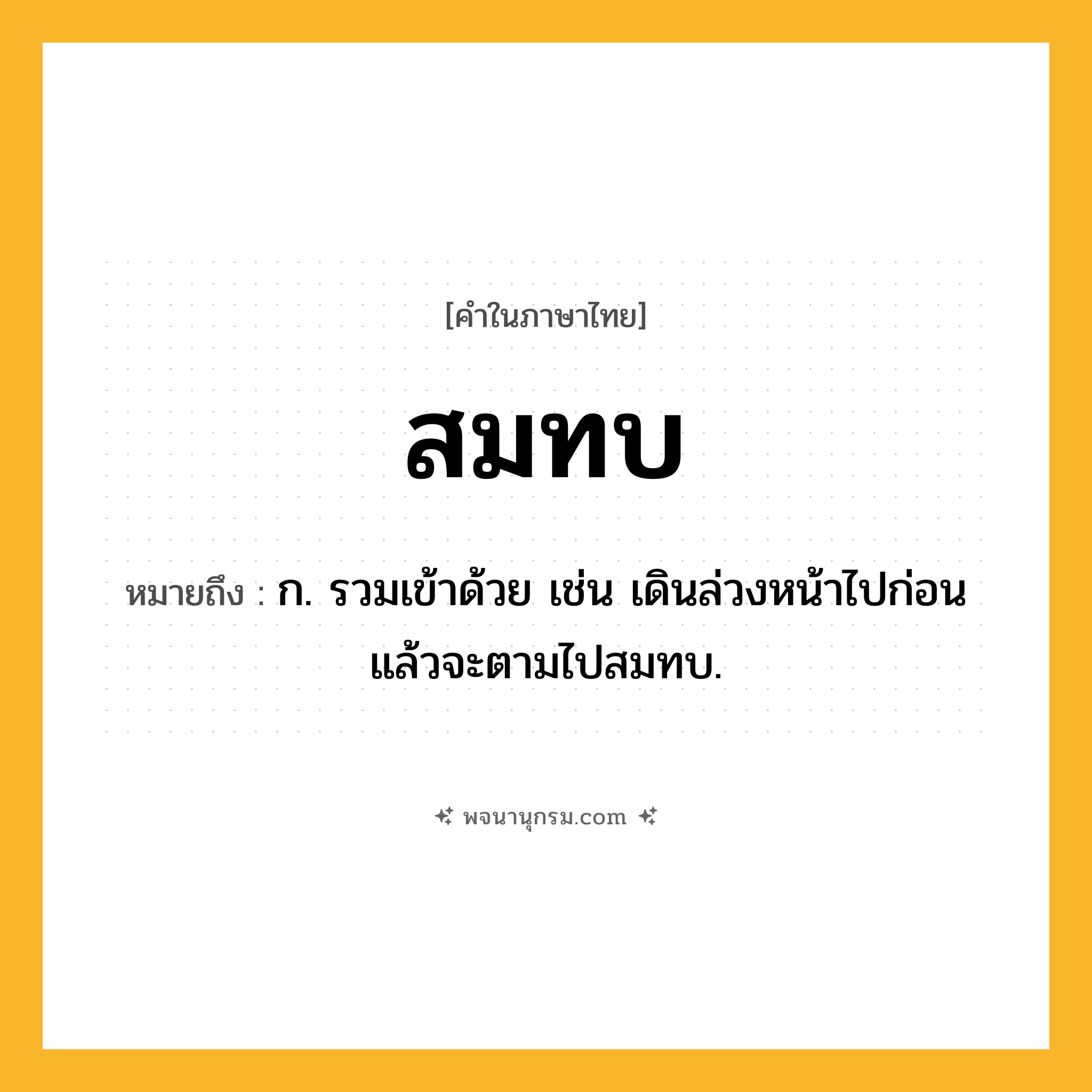 สมทบ ความหมาย หมายถึงอะไร?, คำในภาษาไทย สมทบ หมายถึง ก. รวมเข้าด้วย เช่น เดินล่วงหน้าไปก่อนแล้วจะตามไปสมทบ.