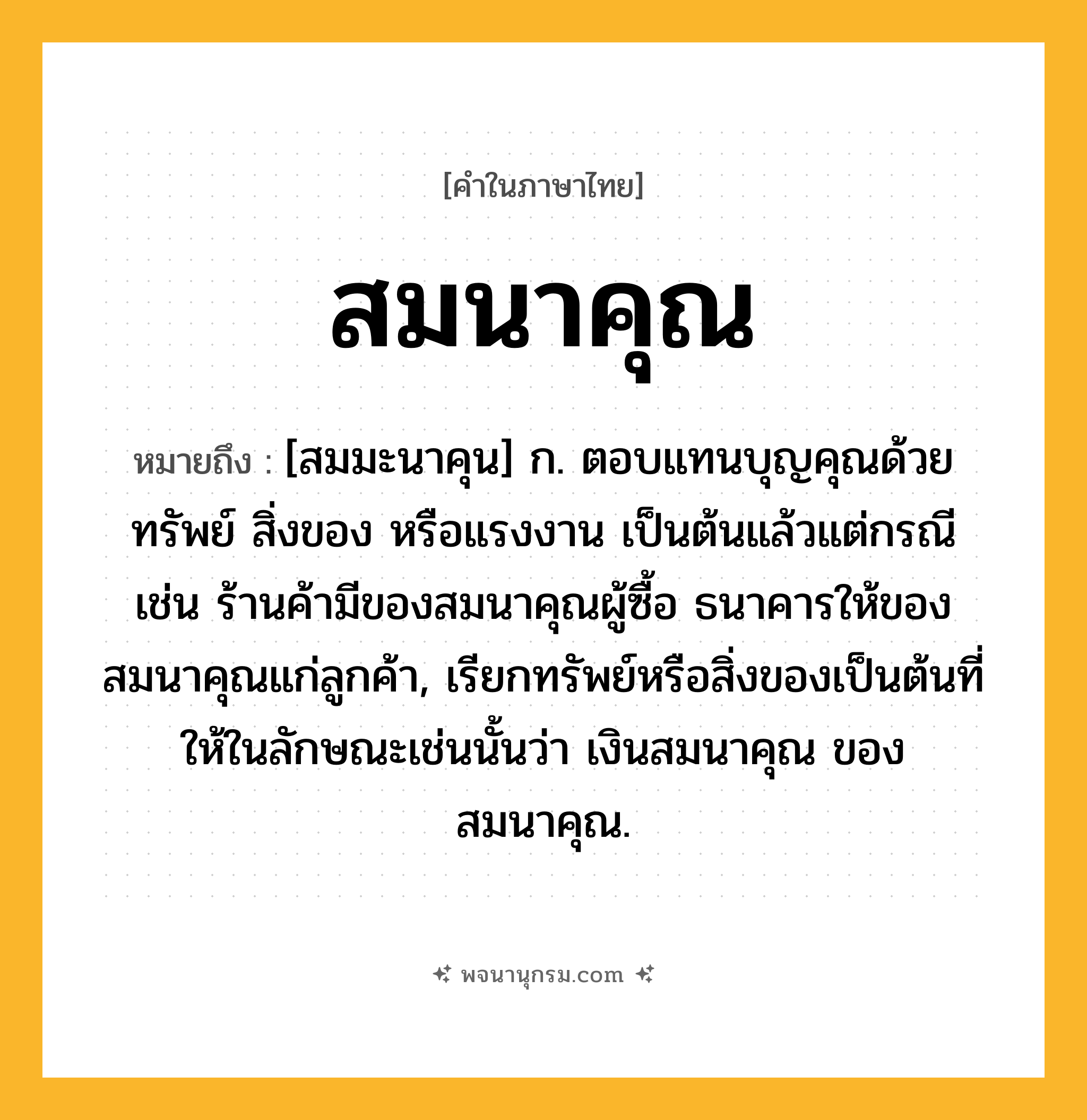 สมนาคุณ ความหมาย หมายถึงอะไร?, คำในภาษาไทย สมนาคุณ หมายถึง [สมมะนาคุน] ก. ตอบแทนบุญคุณด้วยทรัพย์ สิ่งของ หรือแรงงาน เป็นต้นแล้วแต่กรณี เช่น ร้านค้ามีของสมนาคุณผู้ซื้อ ธนาคารให้ของสมนาคุณแก่ลูกค้า, เรียกทรัพย์หรือสิ่งของเป็นต้นที่ให้ในลักษณะเช่นนั้นว่า เงินสมนาคุณ ของสมนาคุณ.