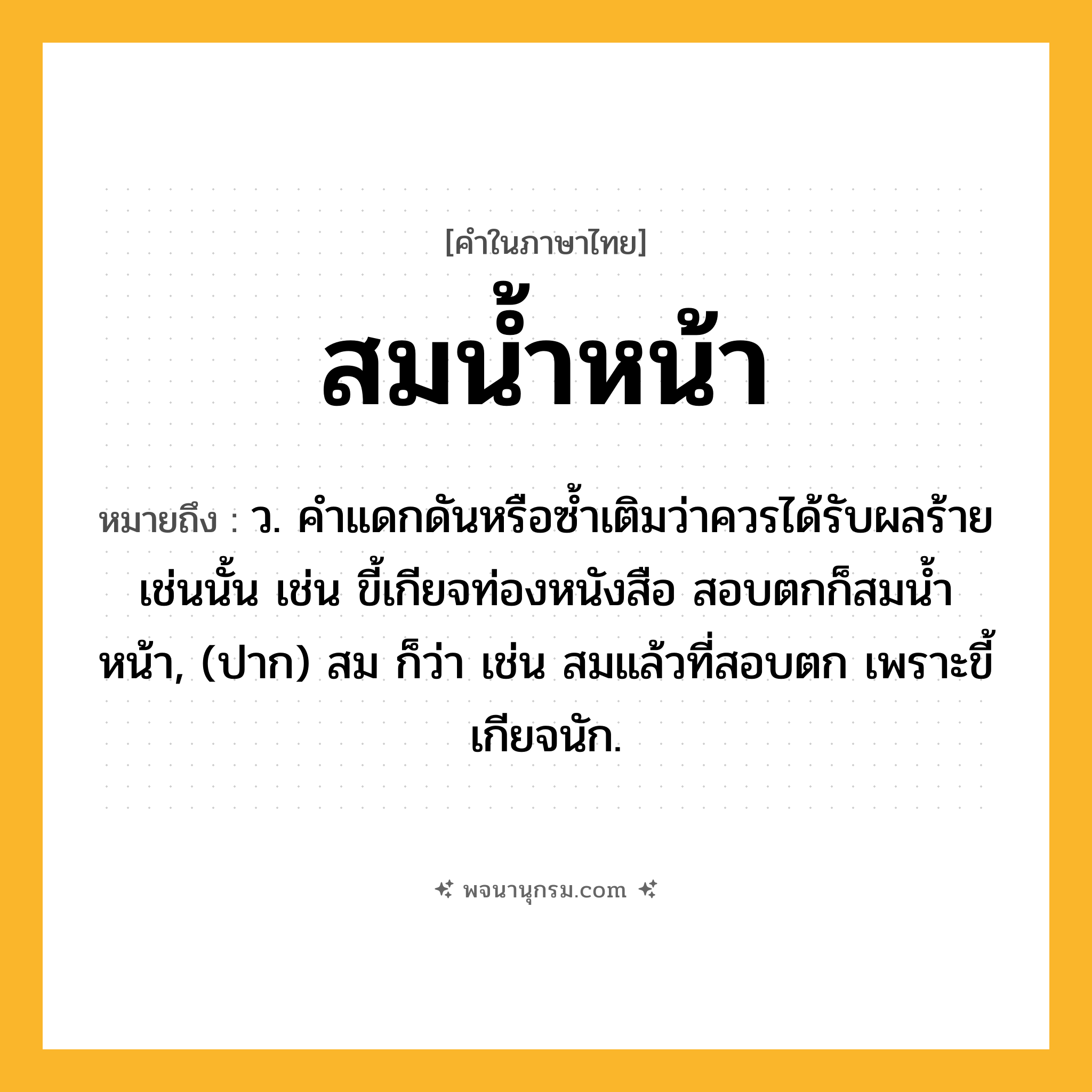 สมน้ำหน้า ความหมาย หมายถึงอะไร?, คำในภาษาไทย สมน้ำหน้า หมายถึง ว. คําแดกดันหรือซํ้าเติมว่าควรได้รับผลร้ายเช่นนั้น เช่น ขี้เกียจท่องหนังสือ สอบตกก็สมน้ำหน้า, (ปาก) สม ก็ว่า เช่น สมแล้วที่สอบตก เพราะขี้เกียจนัก.