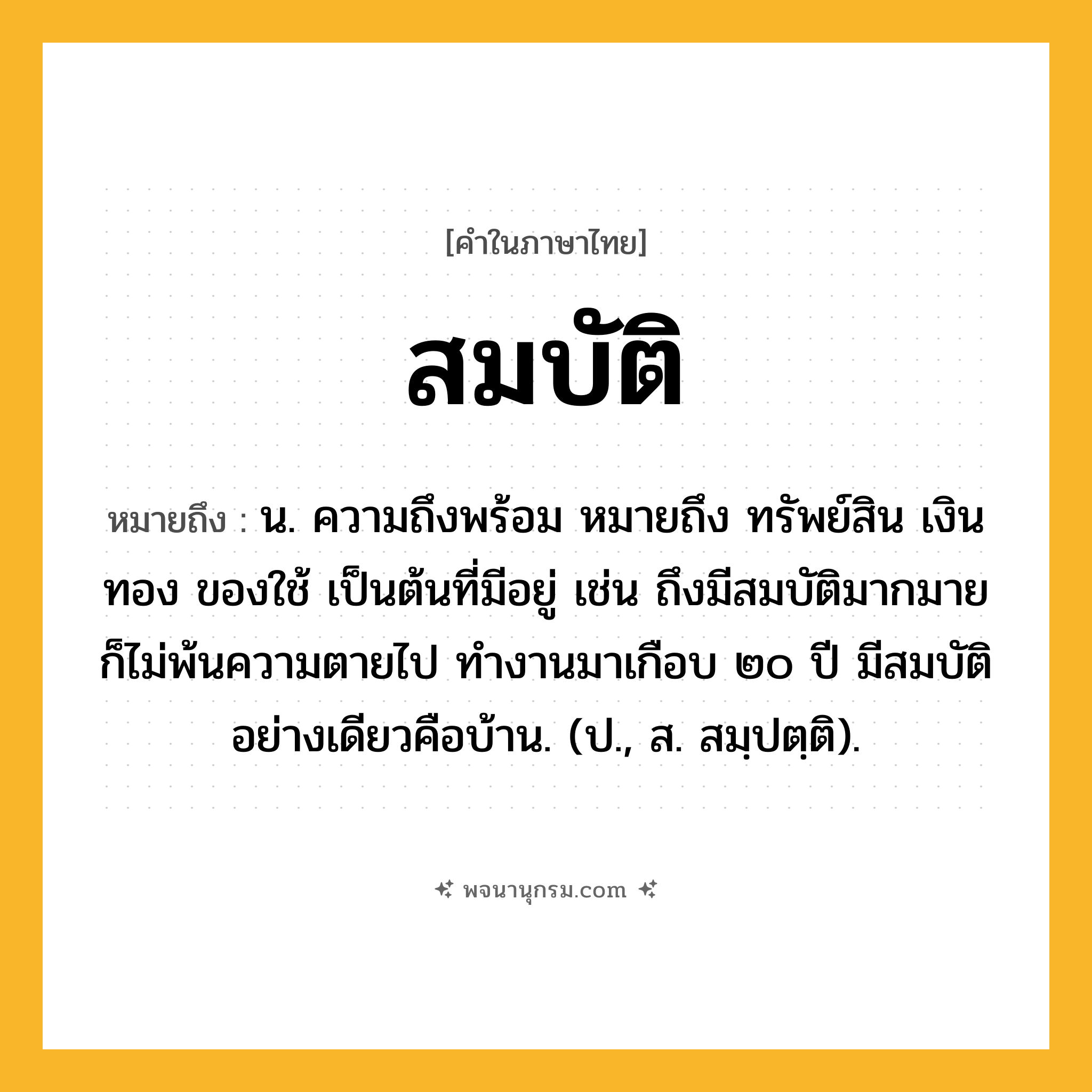 สมบัติ ความหมาย หมายถึงอะไร?, คำในภาษาไทย สมบัติ หมายถึง น. ความถึงพร้อม หมายถึง ทรัพย์สิน เงินทอง ของใช้ เป็นต้นที่มีอยู่ เช่น ถึงมีสมบัติมากมายก็ไม่พ้นความตายไป ทำงานมาเกือบ ๒๐ ปี มีสมบัติอย่างเดียวคือบ้าน. (ป., ส. สมฺปตฺติ).