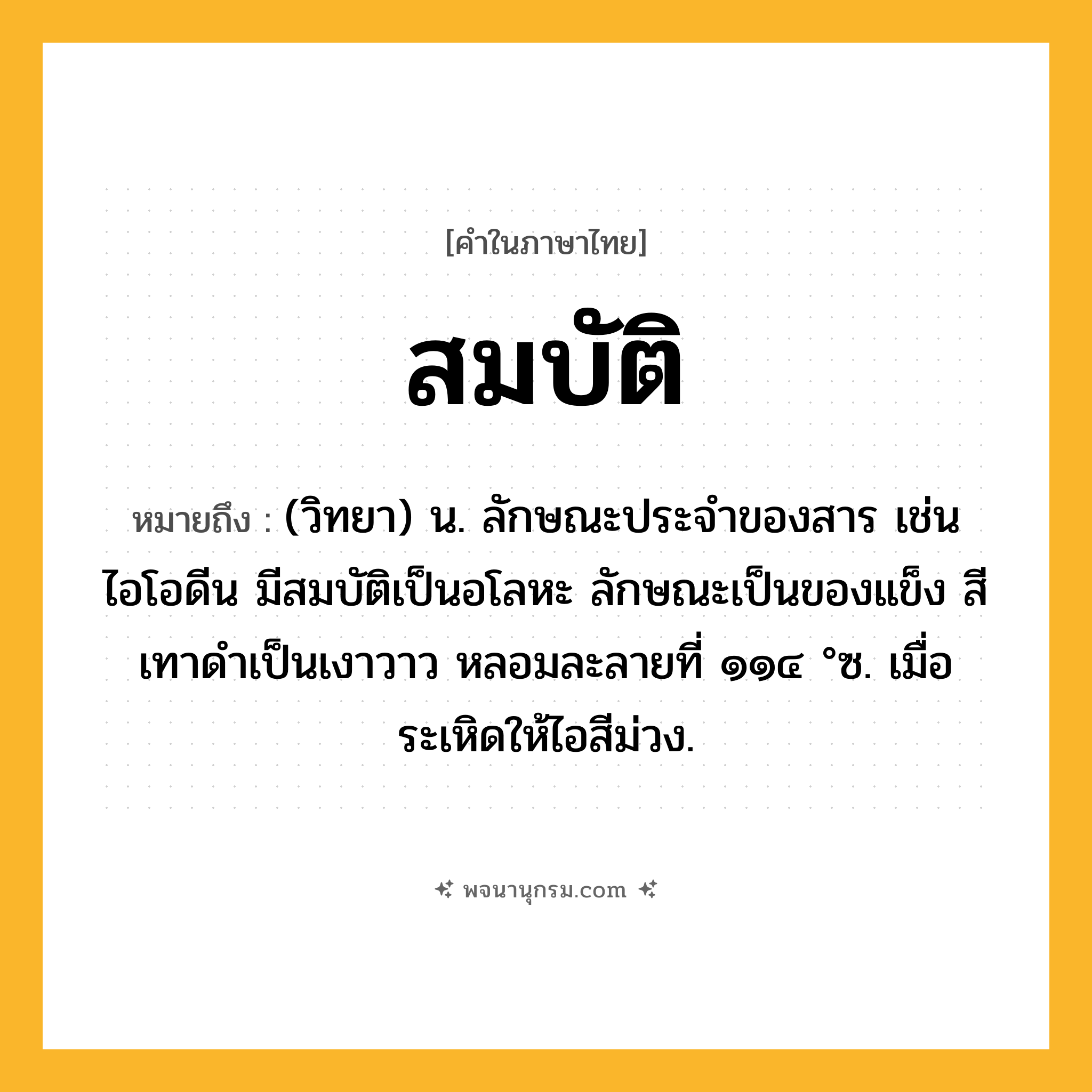 สมบัติ ความหมาย หมายถึงอะไร?, คำในภาษาไทย สมบัติ หมายถึง (วิทยา) น. ลักษณะประจําของสาร เช่น ไอโอดีน มีสมบัติเป็นอโลหะ ลักษณะเป็นของแข็ง สีเทาดําเป็นเงาวาว หลอมละลายที่ ๑๑๔ °ซ. เมื่อระเหิดให้ไอสีม่วง.