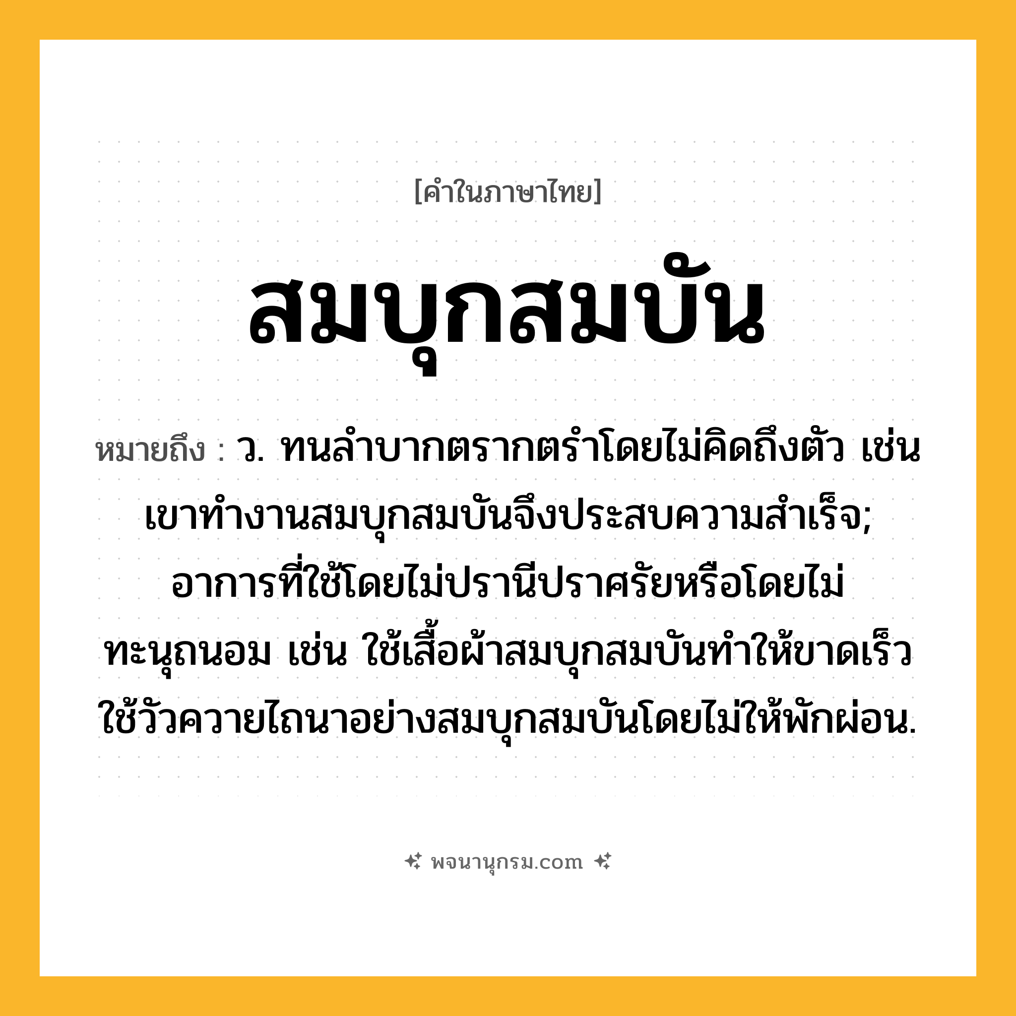 สมบุกสมบัน ความหมาย หมายถึงอะไร?, คำในภาษาไทย สมบุกสมบัน หมายถึง ว. ทนลําบากตรากตรำโดยไม่คิดถึงตัว เช่น เขาทำงานสมบุกสมบันจึงประสบความสำเร็จ; อาการที่ใช้โดยไม่ปรานีปราศรัยหรือโดยไม่ทะนุถนอม เช่น ใช้เสื้อผ้าสมบุกสมบันทำให้ขาดเร็ว ใช้วัวควายไถนาอย่างสมบุกสมบันโดยไม่ให้พักผ่อน.