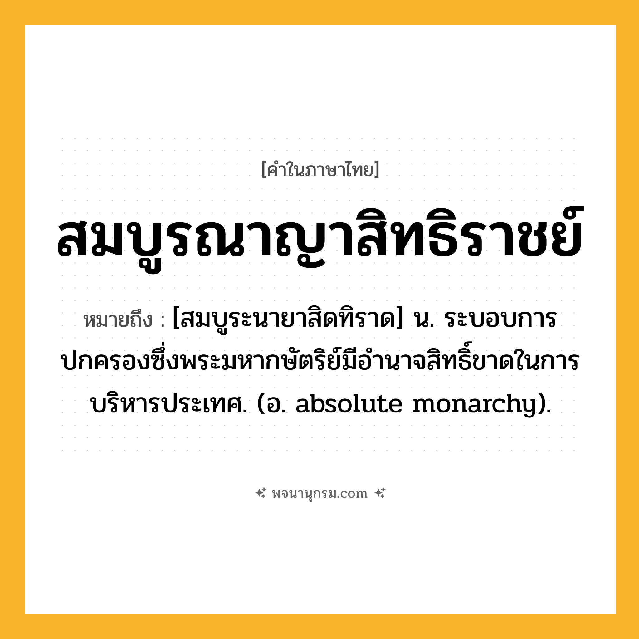 สมบูรณาญาสิทธิราชย์ ความหมาย หมายถึงอะไร?, คำในภาษาไทย สมบูรณาญาสิทธิราชย์ หมายถึง [สมบูระนายาสิดทิราด] น. ระบอบการปกครองซึ่งพระมหากษัตริย์มีอํานาจสิทธิ์ขาดในการบริหารประเทศ. (อ. absolute monarchy).