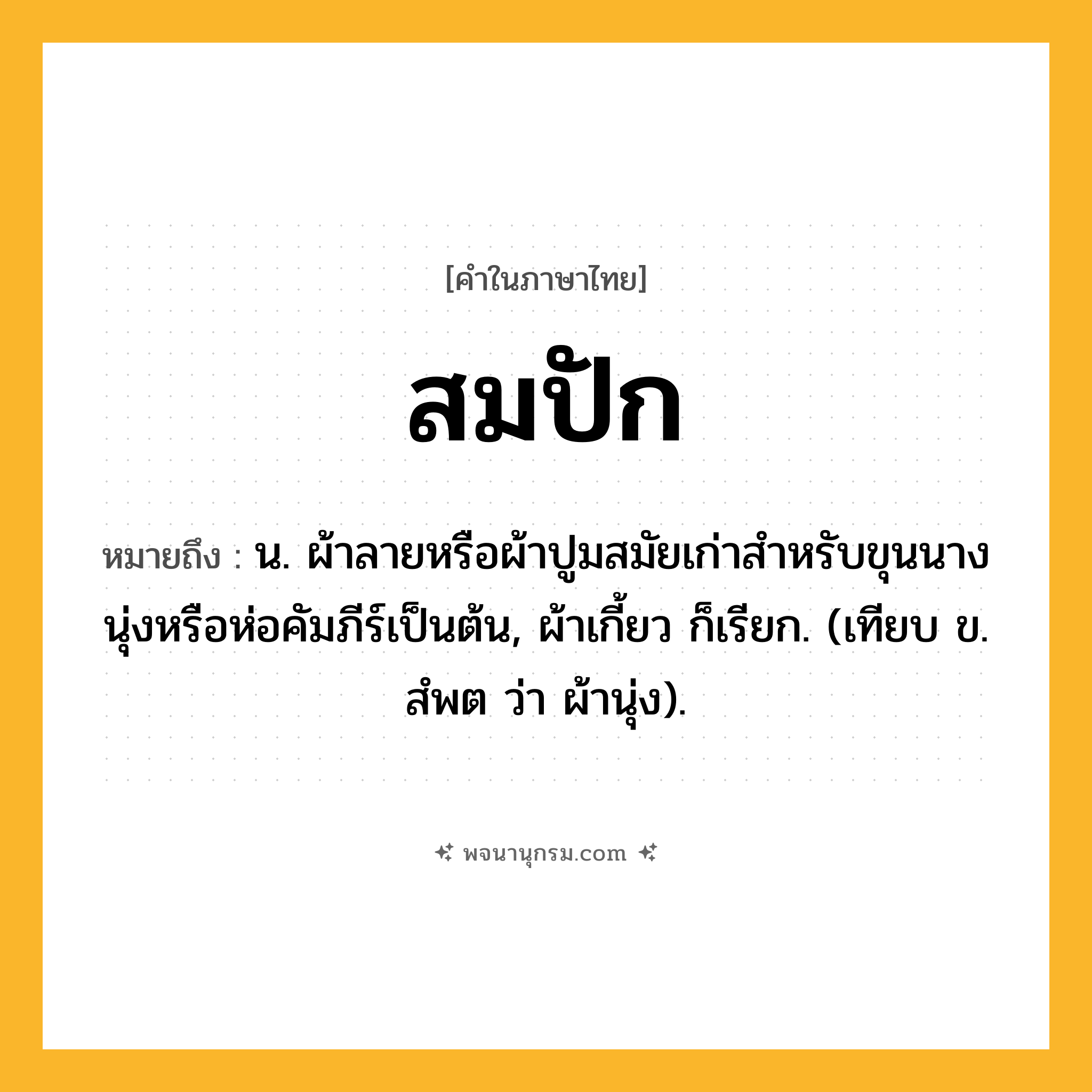 สมปัก ความหมาย หมายถึงอะไร?, คำในภาษาไทย สมปัก หมายถึง น. ผ้าลายหรือผ้าปูมสมัยเก่าสําหรับขุนนางนุ่งหรือห่อคัมภีร์เป็นต้น, ผ้าเกี้ยว ก็เรียก. (เทียบ ข. สํพต ว่า ผ้านุ่ง).