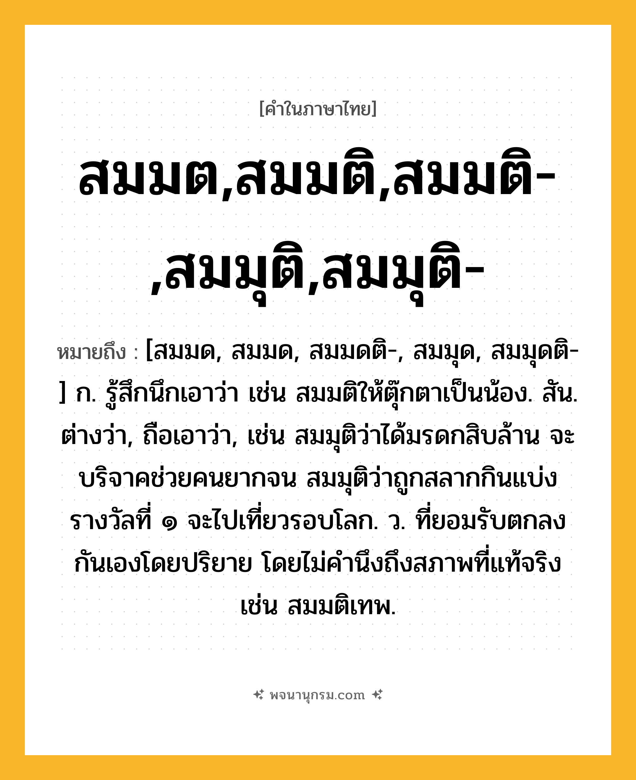 สมมต,สมมติ,สมมติ-,สมมุติ,สมมุติ- ความหมาย หมายถึงอะไร?, คำในภาษาไทย สมมต,สมมติ,สมมติ-,สมมุติ,สมมุติ- หมายถึง [สมมด, สมมด, สมมดติ-, สมมุด, สมมุดติ-] ก. รู้สึกนึกเอาว่า เช่น สมมติให้ตุ๊กตาเป็นน้อง. สัน. ต่างว่า, ถือเอาว่า, เช่น สมมุติว่าได้มรดกสิบล้าน จะบริจาคช่วยคนยากจน สมมุติว่าถูกสลากกินแบ่งรางวัลที่ ๑ จะไปเที่ยวรอบโลก. ว. ที่ยอมรับตกลงกันเองโดยปริยาย โดยไม่คํานึงถึงสภาพที่แท้จริง เช่น สมมติเทพ.