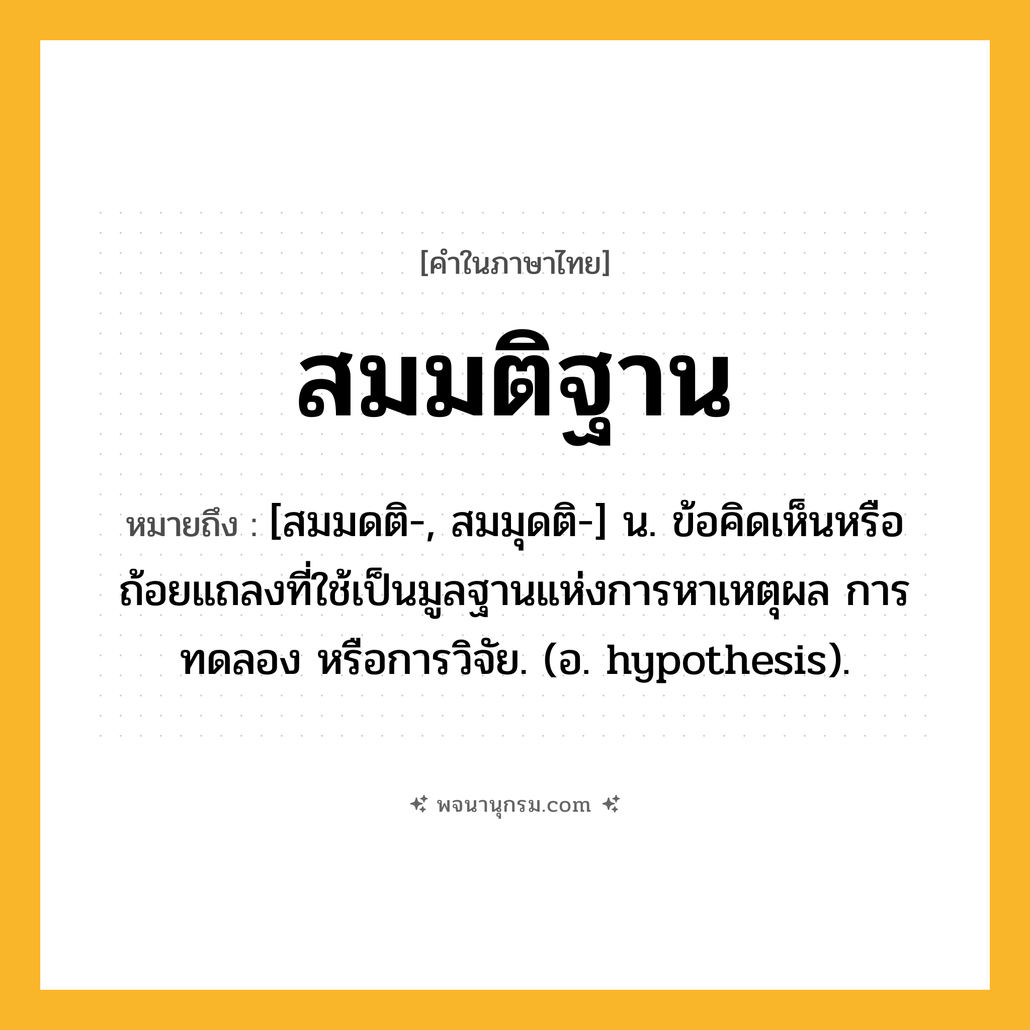 สมมติฐาน ความหมาย หมายถึงอะไร?, คำในภาษาไทย สมมติฐาน หมายถึง [สมมดติ-, สมมุดติ-] น. ข้อคิดเห็นหรือถ้อยแถลงที่ใช้เป็นมูลฐานแห่งการหาเหตุผล การทดลอง หรือการวิจัย. (อ. hypothesis).