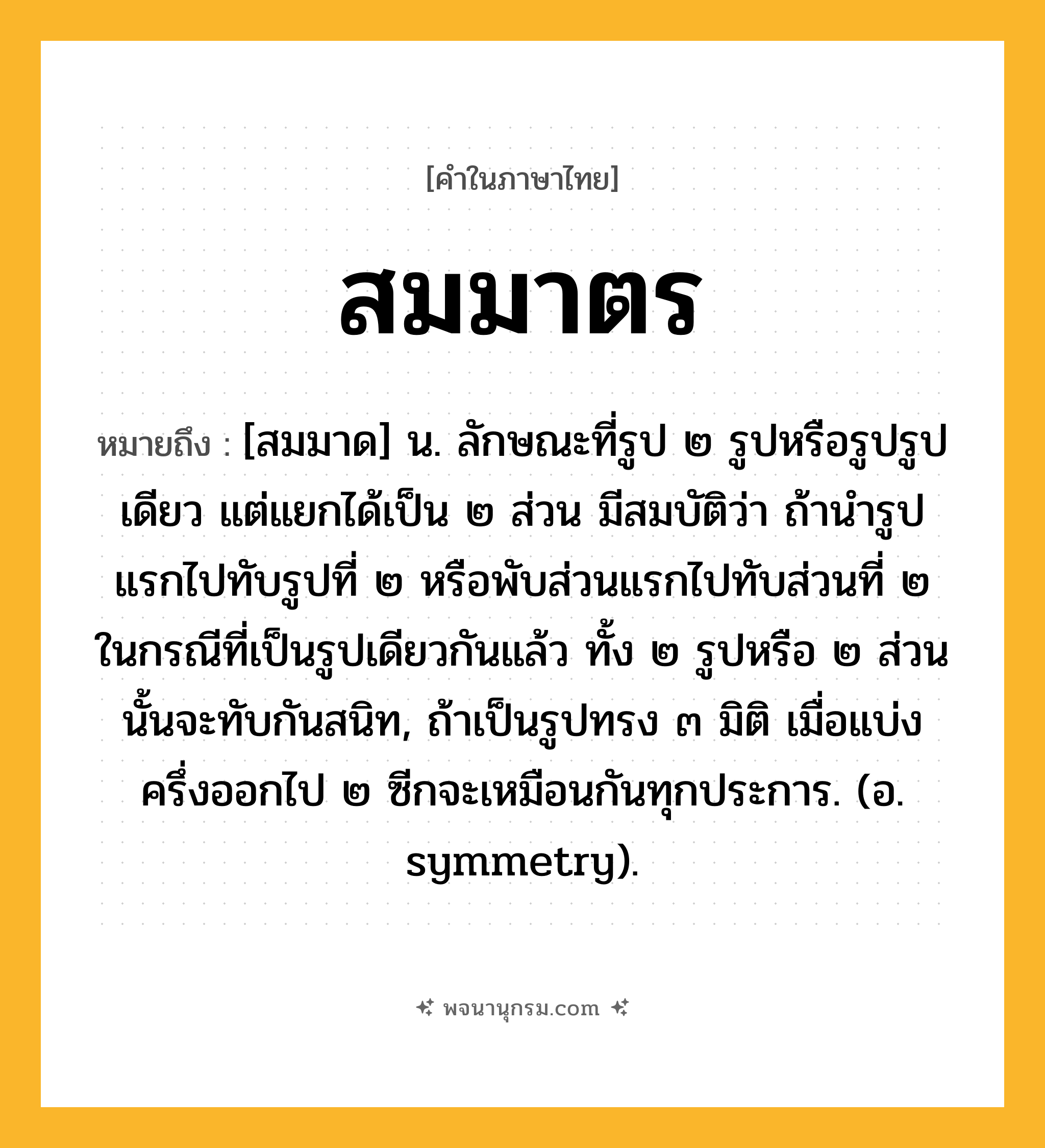 สมมาตร ความหมาย หมายถึงอะไร?, คำในภาษาไทย สมมาตร หมายถึง [สมมาด] น. ลักษณะที่รูป ๒ รูปหรือรูปรูปเดียว แต่แยกได้เป็น ๒ ส่วน มีสมบัติว่า ถ้านํารูปแรกไปทับรูปที่ ๒ หรือพับส่วนแรกไปทับส่วนที่ ๒ ในกรณีที่เป็นรูปเดียวกันแล้ว ทั้ง ๒ รูปหรือ ๒ ส่วนนั้นจะทับกันสนิท, ถ้าเป็นรูปทรง ๓ มิติ เมื่อแบ่งครึ่งออกไป ๒ ซีกจะเหมือนกันทุกประการ. (อ. symmetry).