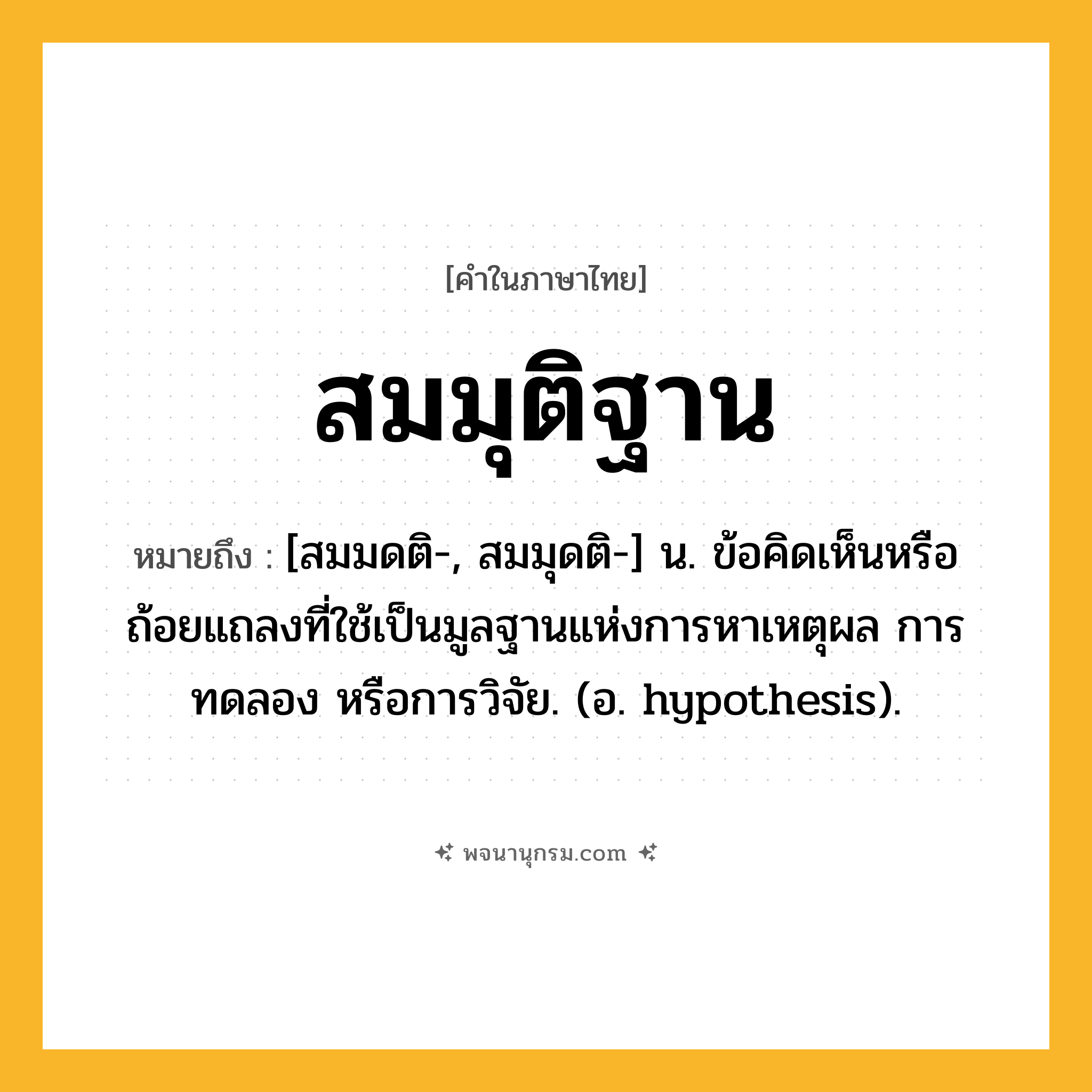 สมมุติฐาน ความหมาย หมายถึงอะไร?, คำในภาษาไทย สมมุติฐาน หมายถึง [สมมดติ-, สมมุดติ-] น. ข้อคิดเห็นหรือถ้อยแถลงที่ใช้เป็นมูลฐานแห่งการหาเหตุผล การทดลอง หรือการวิจัย. (อ. hypothesis).