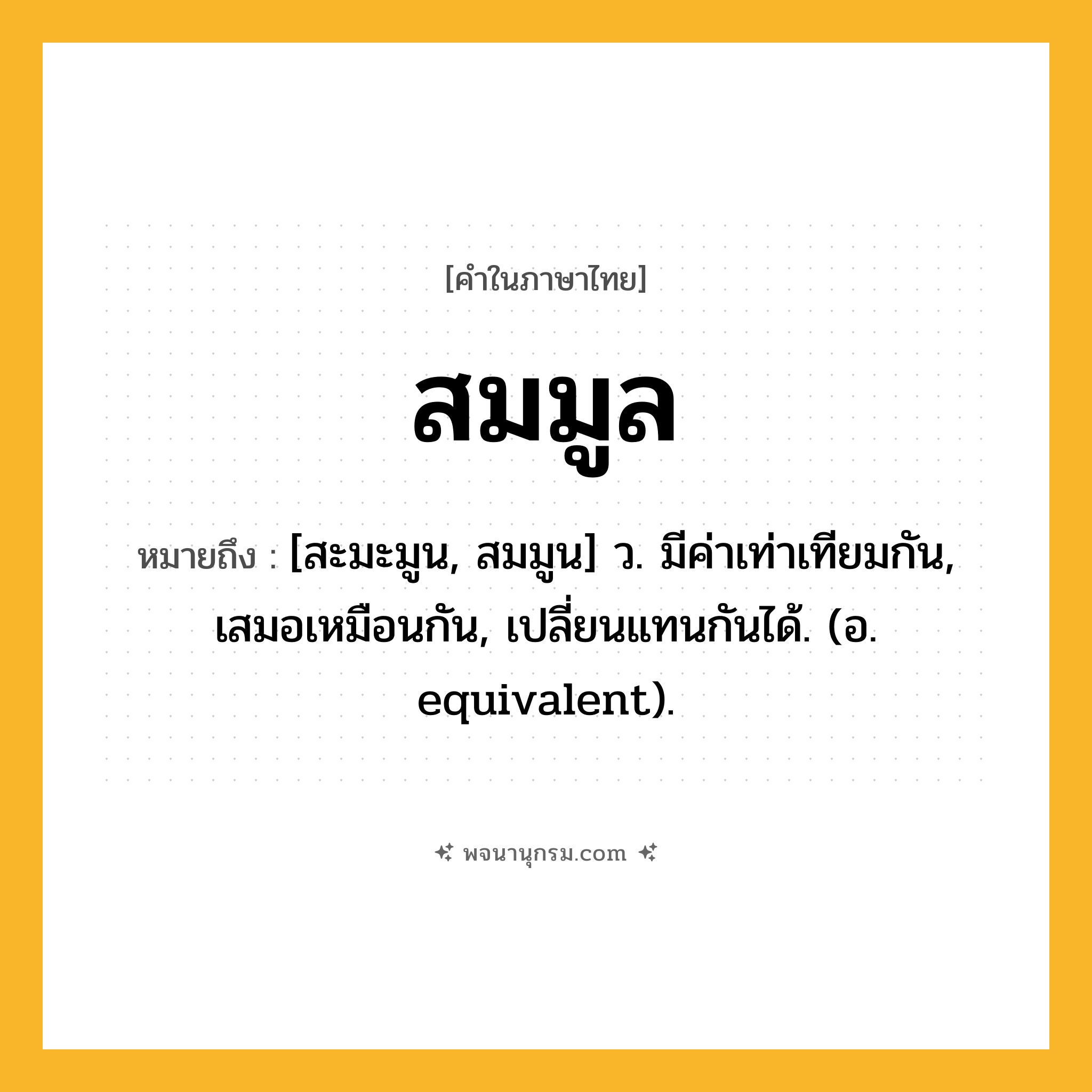 สมมูล ความหมาย หมายถึงอะไร?, คำในภาษาไทย สมมูล หมายถึง [สะมะมูน, สมมูน] ว. มีค่าเท่าเทียมกัน, เสมอเหมือนกัน, เปลี่ยนแทนกันได้. (อ. equivalent).