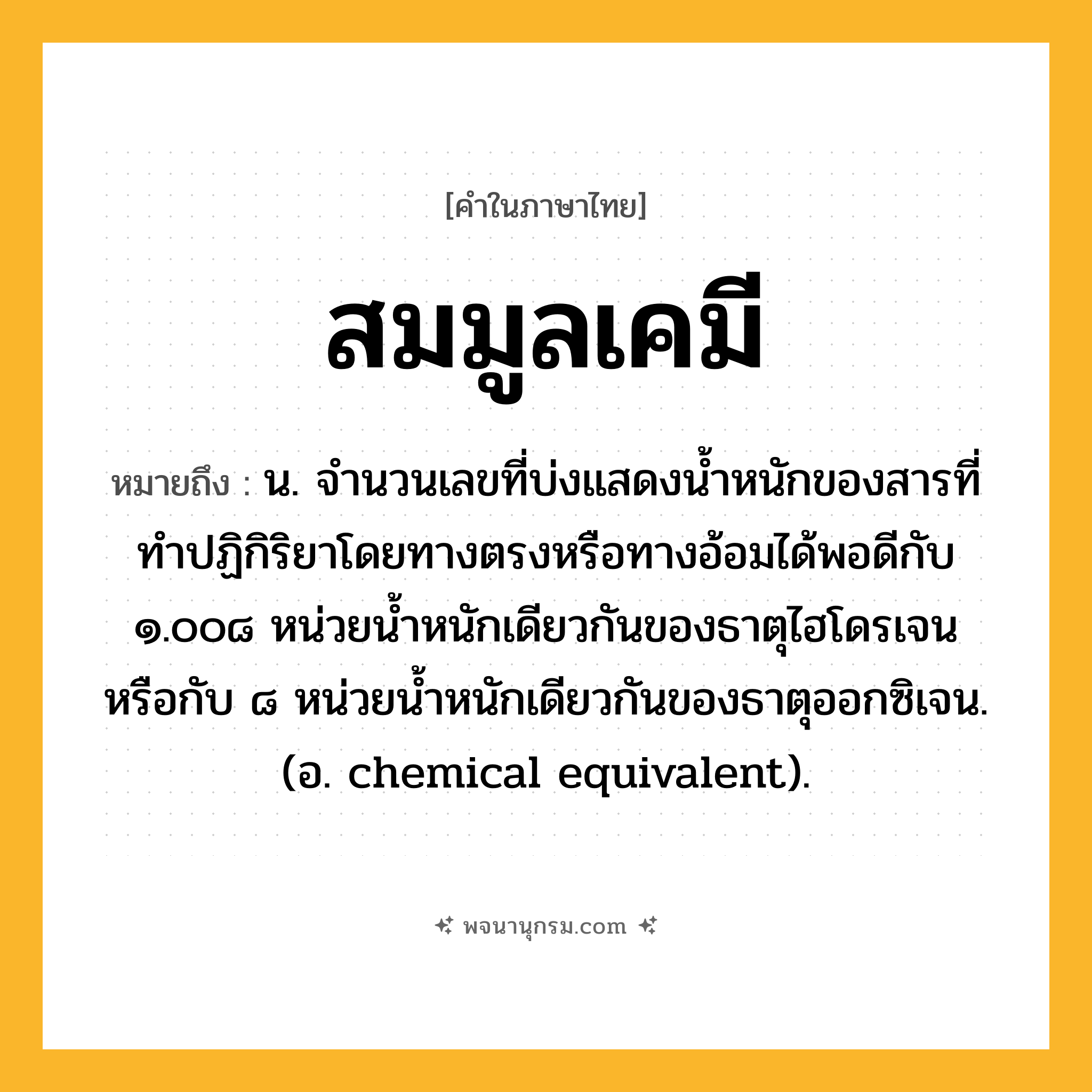 สมมูลเคมี ความหมาย หมายถึงอะไร?, คำในภาษาไทย สมมูลเคมี หมายถึง น. จํานวนเลขที่บ่งแสดงนํ้าหนักของสารที่ทําปฏิกิริยาโดยทางตรงหรือทางอ้อมได้พอดีกับ ๑.๐๐๘ หน่วยนํ้าหนักเดียวกันของธาตุไฮโดรเจน หรือกับ ๘ หน่วยนํ้าหนักเดียวกันของธาตุออกซิเจน. (อ. chemical equivalent).