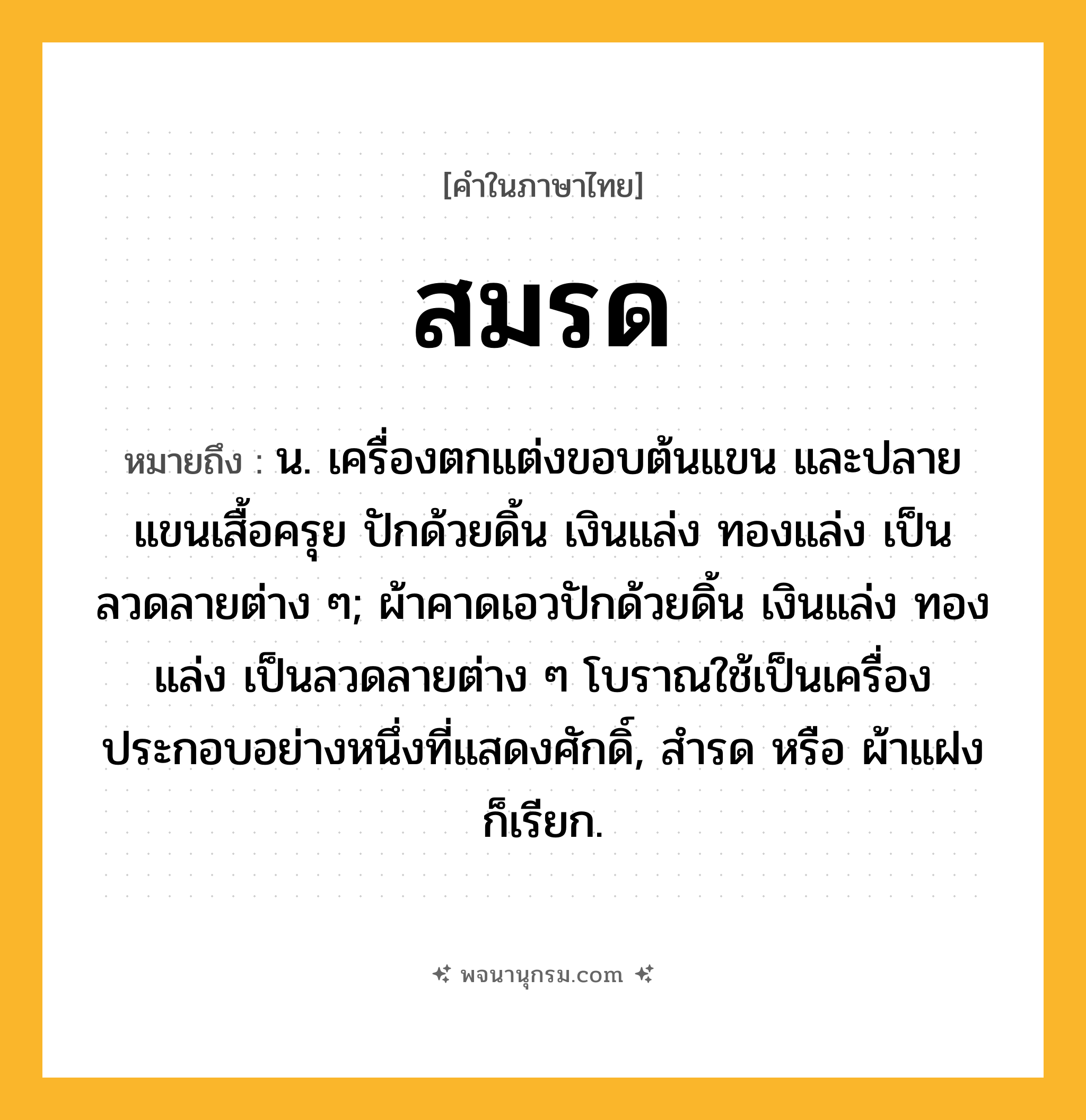 สมรด ความหมาย หมายถึงอะไร?, คำในภาษาไทย สมรด หมายถึง น. เครื่องตกแต่งขอบต้นแขน และปลายแขนเสื้อครุย ปักด้วยดิ้น เงินแล่ง ทองแล่ง เป็นลวดลายต่าง ๆ; ผ้าคาดเอวปักด้วยดิ้น เงินแล่ง ทองแล่ง เป็นลวดลายต่าง ๆ โบราณใช้เป็นเครื่องประกอบอย่างหนึ่งที่แสดงศักดิ์, สํารด หรือ ผ้าแฝง ก็เรียก.