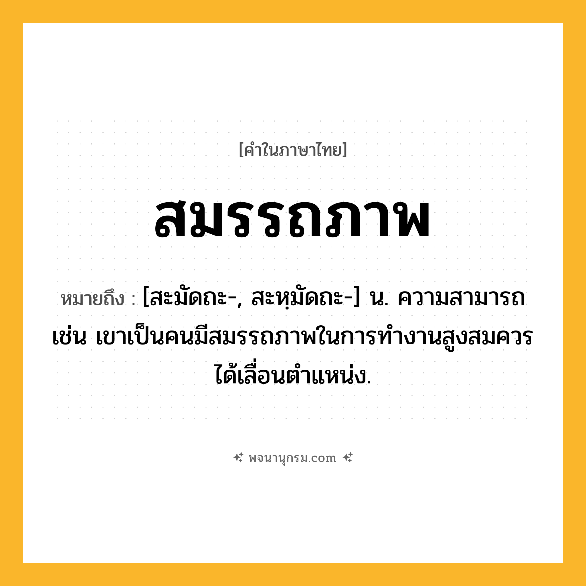 สมรรถภาพ ความหมาย หมายถึงอะไร?, คำในภาษาไทย สมรรถภาพ หมายถึง [สะมัดถะ-, สะหฺมัดถะ-] น. ความสามารถ เช่น เขาเป็นคนมีสมรรถภาพในการทำงานสูงสมควรได้เลื่อนตำแหน่ง.