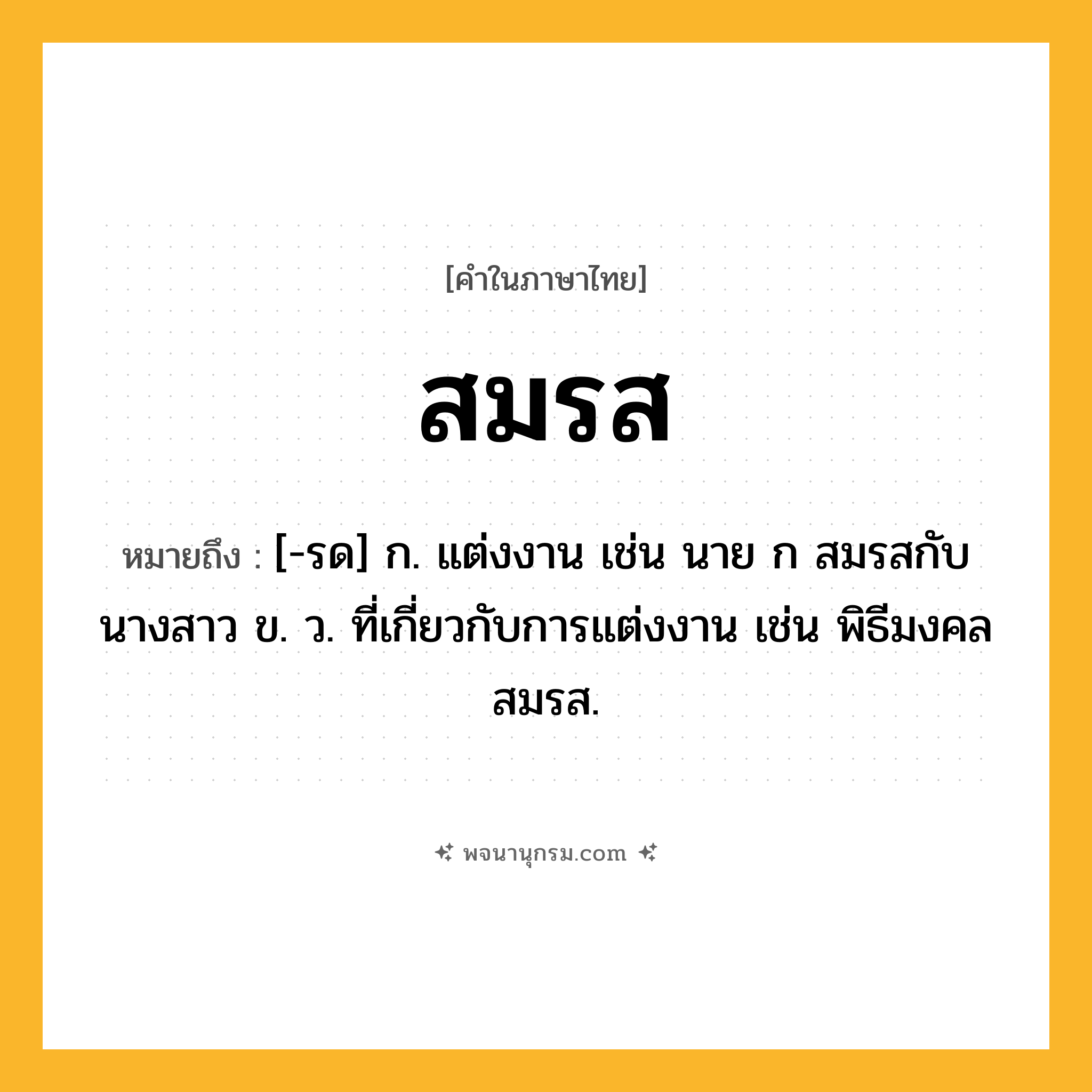 สมรส ความหมาย หมายถึงอะไร?, คำในภาษาไทย สมรส หมายถึง [-รด] ก. แต่งงาน เช่น นาย ก สมรสกับนางสาว ข. ว. ที่เกี่ยวกับการแต่งงาน เช่น พิธีมงคลสมรส.