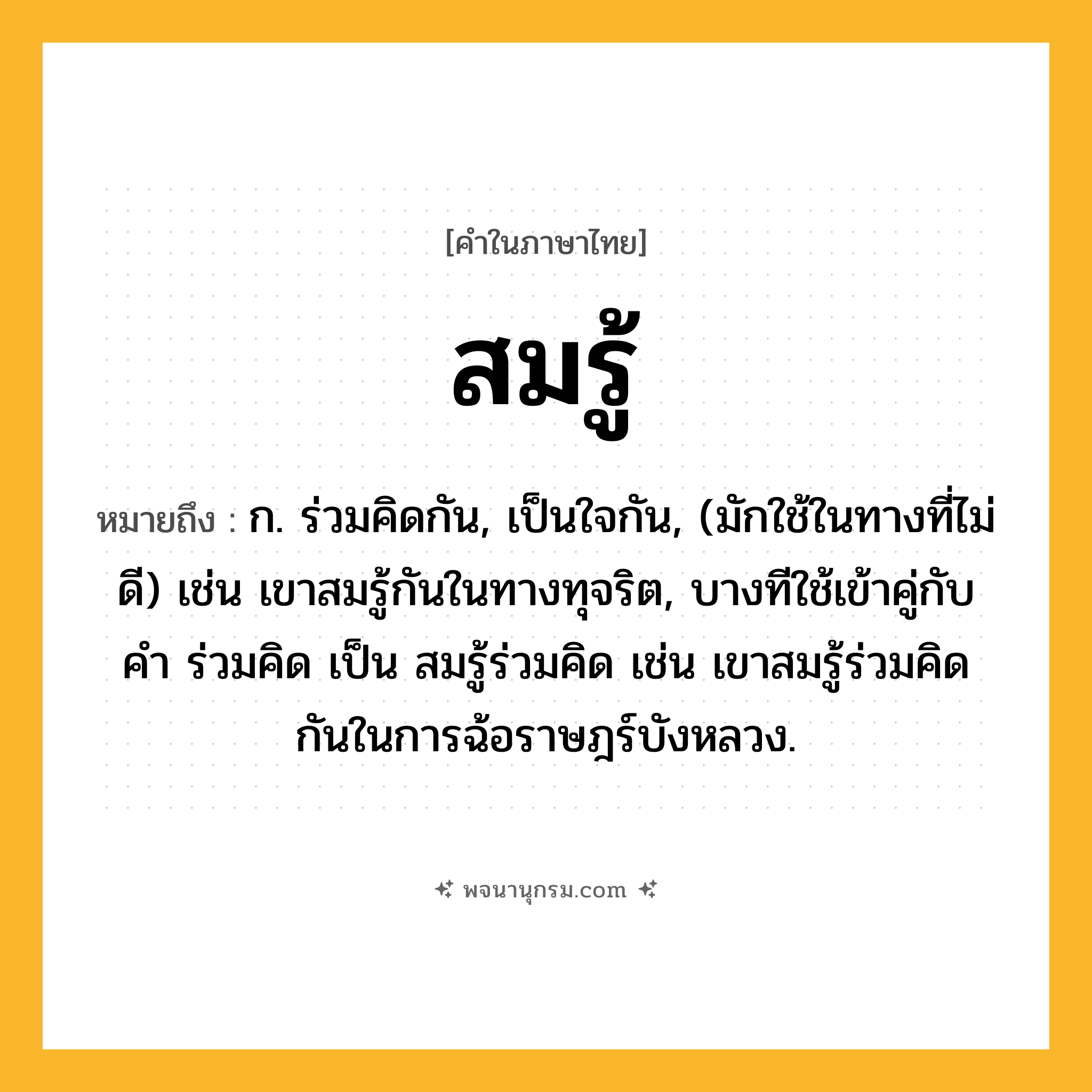 สมรู้ ความหมาย หมายถึงอะไร?, คำในภาษาไทย สมรู้ หมายถึง ก. ร่วมคิดกัน, เป็นใจกัน, (มักใช้ในทางที่ไม่ดี) เช่น เขาสมรู้กันในทางทุจริต, บางทีใช้เข้าคู่กับคำ ร่วมคิด เป็น สมรู้ร่วมคิด เช่น เขาสมรู้ร่วมคิดกันในการฉ้อราษฎร์บังหลวง.