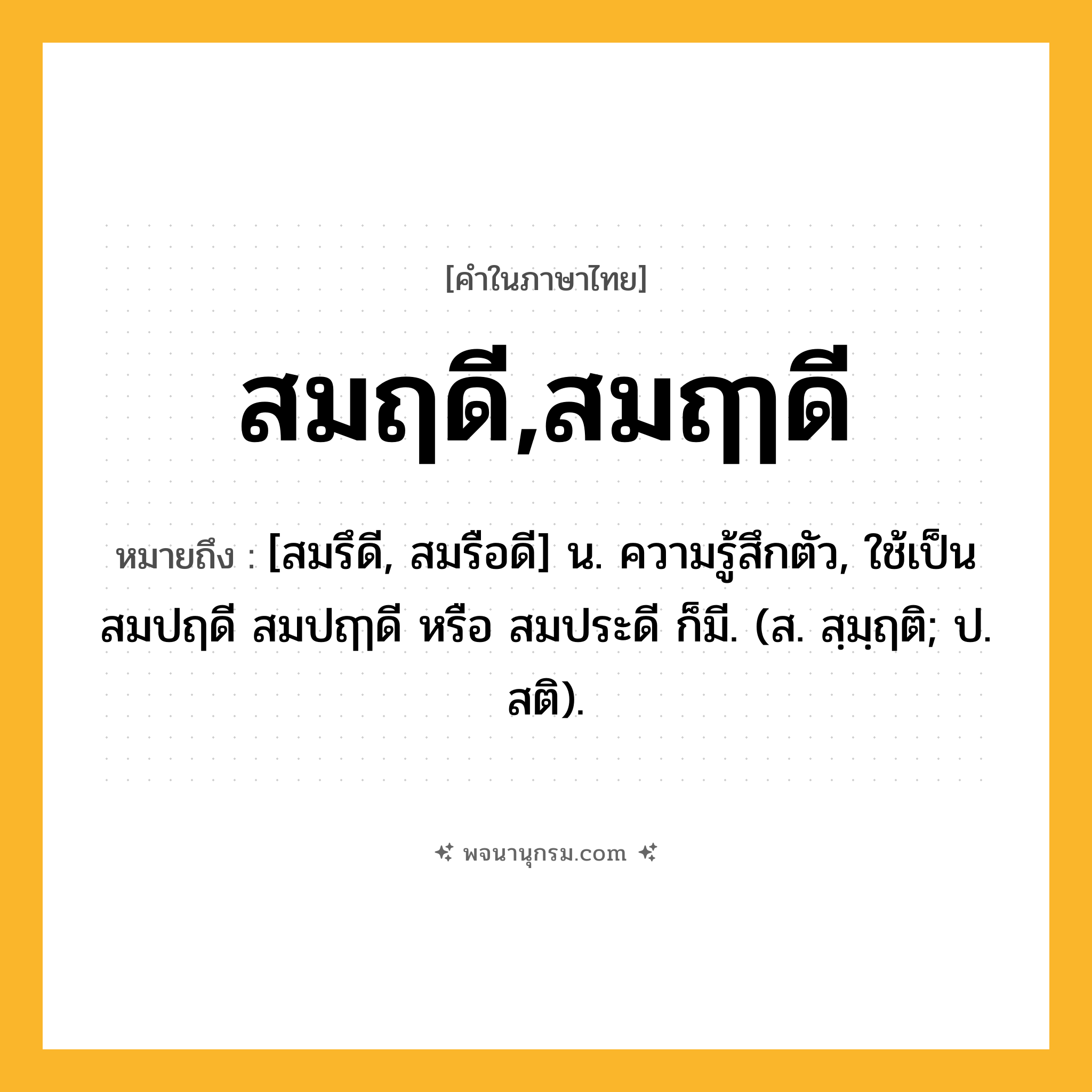 สมฤดี,สมฤๅดี ความหมาย หมายถึงอะไร?, คำในภาษาไทย สมฤดี,สมฤๅดี หมายถึง [สมรึดี, สมรือดี] น. ความรู้สึกตัว, ใช้เป็น สมปฤดี สมปฤๅดี หรือ สมประดี ก็มี. (ส. สฺมฺฤติ; ป. สติ).