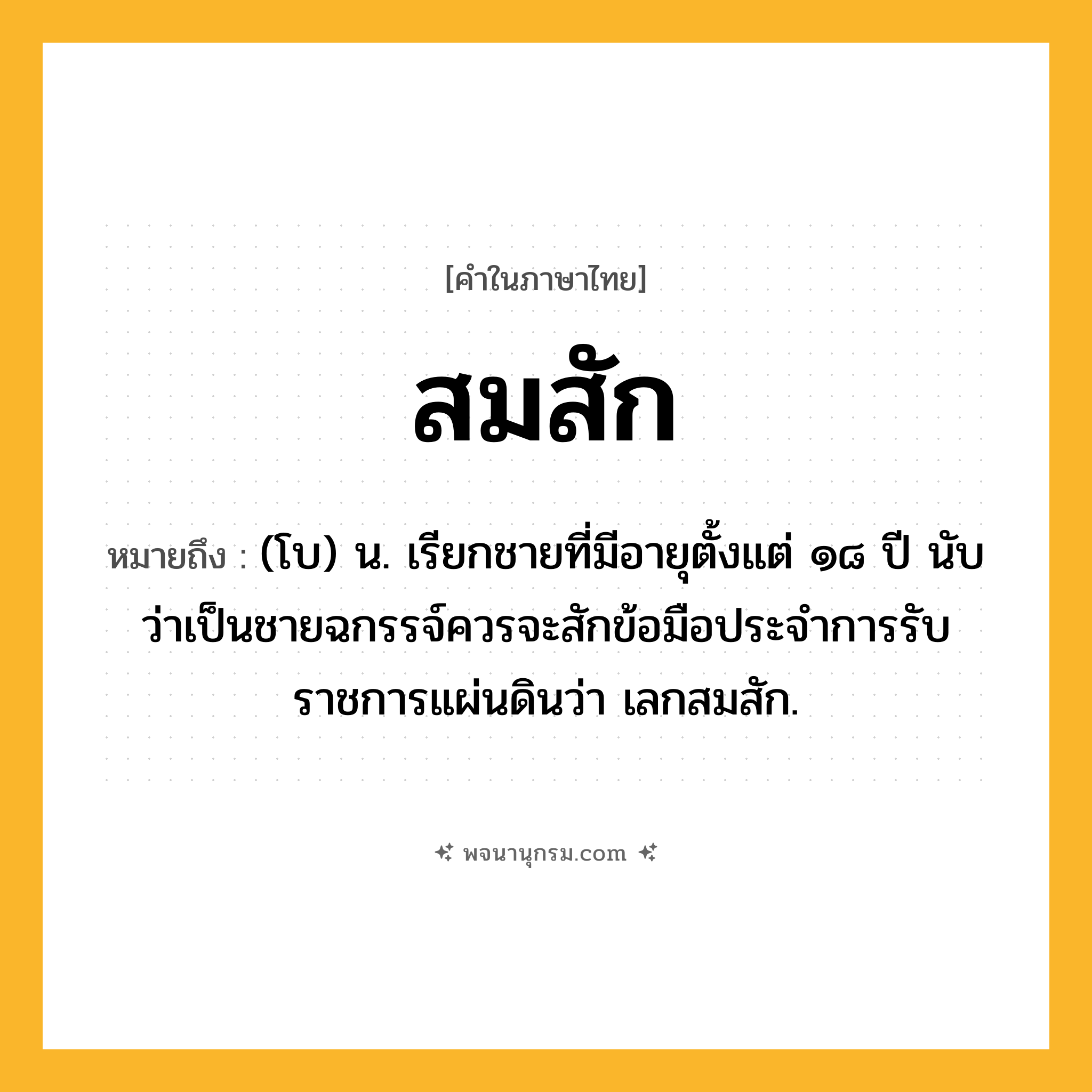 สมสัก ความหมาย หมายถึงอะไร?, คำในภาษาไทย สมสัก หมายถึง (โบ) น. เรียกชายที่มีอายุตั้งแต่ ๑๘ ปี นับว่าเป็นชายฉกรรจ์ควรจะสักข้อมือประจําการรับราชการแผ่นดินว่า เลกสมสัก.